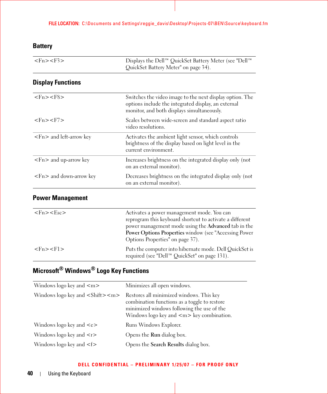 40 Using the KeyboardFILE LOCATION:  C:\Documents and Settings\reggie_davis\Desktop\Projects-07\BEN\Source\keyboard.fmDELL CONFIDENTIAL – PRELIMINARY 1/25/07 – FOR PROOF ONLYBatteryDisplay FunctionsPower ManagementMicrosoft® Windows® Logo Key Functions&lt;Fn&gt;&lt;F3&gt; Displays the Dell™ QuickSet Battery Meter (see &quot;Dell™ QuickSet Battery Meter&quot; on page 34).&lt;Fn&gt;&lt;F8&gt; Switches the video image to the next display option. The options include the integrated display, an external monitor, and both displays simultaneously.&lt;Fn&gt;&lt;F7&gt; Scales between wide-screen and standard aspect ratio video resolutions.&lt;Fn&gt; and left-arrow key Activates the ambient light sensor, which controls brightness of the display based on light level in the current environment.&lt;Fn&gt; and up-arrow key Increases brightness on the integrated display only (not on an external monitor).&lt;Fn&gt; and down-arrow key Decreases brightness on the integrated display only (not on an external monitor).&lt;Fn&gt;&lt;Esc&gt; Activates a power management mode. You can reprogram this keyboard shortcut to activate a different power management mode using the Advanced tab in the Power Options Properties window (see &quot;Accessing Power Options Properties&quot; on page 37).&lt;Fn&gt;&lt;F1&gt; Puts the computer into hibernate mode. Dell QuickSet is required (see &quot;Dell™ QuickSet&quot; on page 131).Windows logo key and &lt;m&gt; Minimizes all open windows.Windows logo key and &lt;Shift&gt;&lt;m&gt; Restores all minimized windows. This key combination functions as a toggle to restore minimized windows following the use of the Windows logo key and &lt;m&gt; key combination. Windows logo key and &lt;e&gt; Runs Windows Explorer.Windows logo key and &lt;r&gt; Opens the Run dialog box.Windows logo key and &lt;f&gt; Opens the Search Results dialog box.