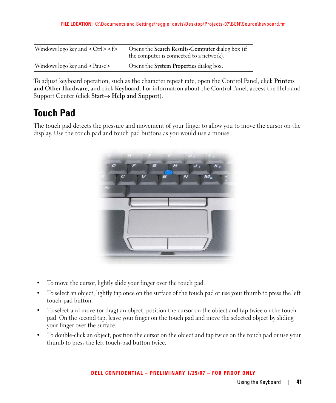 Using the Keyboard 41FILE LOCATION:  C:\Documents and Settings\reggie_davis\Desktop\Projects-07\BEN\Source\keyboard.fmDELL CONFIDENTIAL – PRELIMINARY 1/25/07 – FOR PROOF ONLYTo adjust keyboard operation, such as the character repeat rate, open the Control Panel, click Printers and Other Hardware, and click Keyboard. For information about the Control Panel, access the Help and Support Center (click Start→ Help and Support).Touch PadThe touch pad detects the pressure and movement of your finger to allow you to move the cursor on the display. Use the touch pad and touch pad buttons as you would use a mouse.• To move the cursor, lightly slide your finger over the touch pad.• To select an object, lightly tap once on the surface of the touch pad or use your thumb to press the left touch-pad button.• To select and move (or drag) an object, position the cursor on the object and tap twice on the touch pad. On the second tap, leave your finger on the touch pad and move the selected object by sliding your finger over the surface. • To double-click an object, position the cursor on the object and tap twice on the touch pad or use your thumb to press the left touch-pad button twice.Windows logo key and &lt;Ctrl&gt;&lt;f&gt; Opens the Search Results-Computer dialog box (if the computer is connected to a network).Windows logo key and &lt;Pause&gt; Opens the System Properties dialog box.