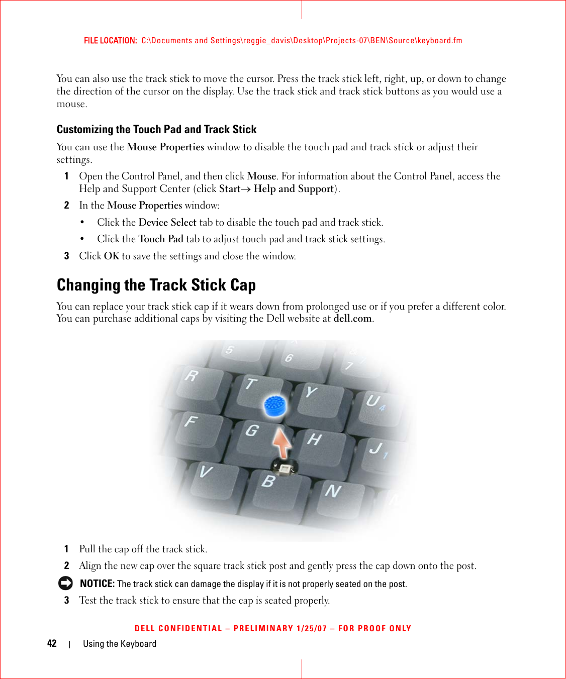 42 Using the KeyboardFILE LOCATION:  C:\Documents and Settings\reggie_davis\Desktop\Projects-07\BEN\Source\keyboard.fmDELL CONFIDENTIAL – PRELIMINARY 1/25/07 – FOR PROOF ONLYYou can also use the track stick to move the cursor. Press the track stick left, right, up, or down to change the direction of the cursor on the display. Use the track stick and track stick buttons as you would use a mouse.Customizing the Touch Pad and Track StickYou can use the Mouse Properties window to disable the touch pad and track stick or adjust their settings.1Open the Control Panel, and then click Mouse. For information about the Control Panel, access the Help and Support Center (click Start→ Help and Support).2In the Mouse Properties window:•Click the Device Select tab to disable the touch pad and track stick. •Click the Touch Pad tab to adjust touch pad and track stick settings. 3Click OK to save the settings and close the window.Changing the Track Stick CapYou can replace your track stick cap if it wears down from prolonged use or if you prefer a different color. You can purchase additional caps by visiting the Dell website at dell.com.1Pull the cap off the track stick.2Align the new cap over the square track stick post and gently press the cap down onto the post. NOTICE: The track stick can damage the display if it is not properly seated on the post.3Test the track stick to ensure that the cap is seated properly.