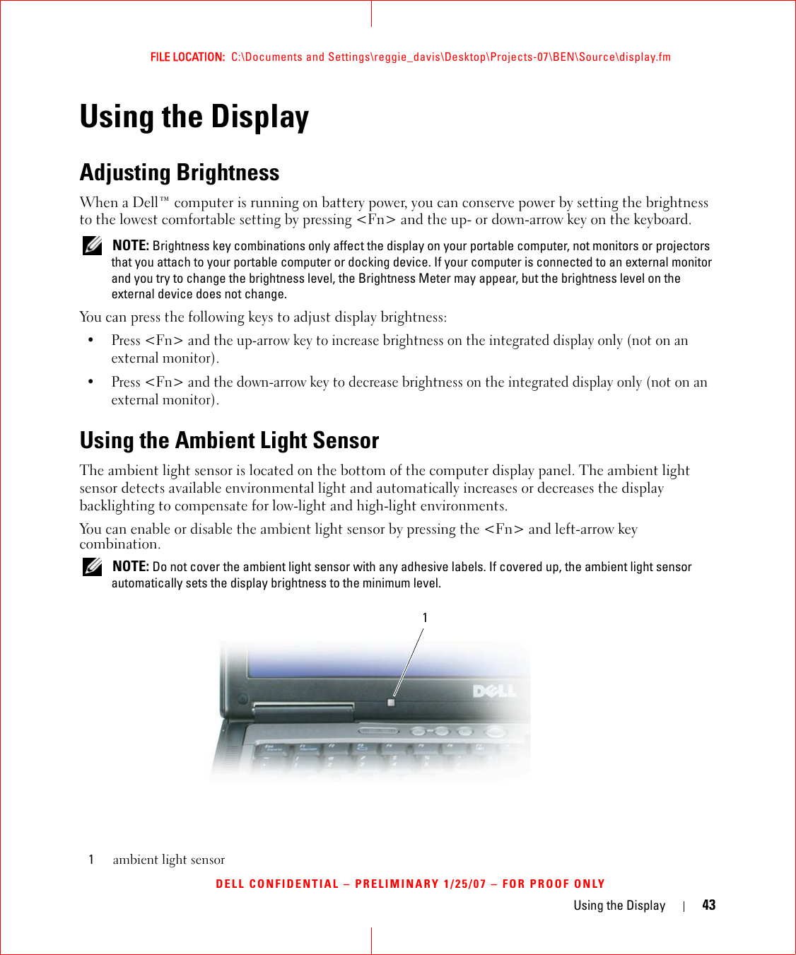 Using the Display 43FILE LOCATION:  C:\Documents and Settings\reggie_davis\Desktop\Projects-07\BEN\Source\display.fmDELL CONFIDENTIAL – PRELIMINARY 1/25/07 – FOR PROOF ONLYUsing the DisplayAdjusting BrightnessWhen a Dell™ computer is running on battery power, you can conserve power by setting the brightness to the lowest comfortable setting by pressing &lt;Fn&gt; and the up- or down-arrow key on the keyboard. NOTE: Brightness key combinations only affect the display on your portable computer, not monitors or projectors that you attach to your portable computer or docking device. If your computer is connected to an external monitor and you try to change the brightness level, the Brightness Meter may appear, but the brightness level on the external device does not change.You can press the following keys to adjust display brightness:• Press &lt;Fn&gt; and the up-arrow key to increase brightness on the integrated display only (not on an external monitor).• Press &lt;Fn&gt; and the down-arrow key to decrease brightness on the integrated display only (not on an external monitor).Using the Ambient Light SensorThe ambient light sensor is located on the bottom of the computer display panel. The ambient light sensor detects available environmental light and automatically increases or decreases the display backlighting to compensate for low-light and high-light environments. You can enable or disable the ambient light sensor by pressing the &lt;Fn&gt; and left-arrow key combination. NOTE: Do not cover the ambient light sensor with any adhesive labels. If covered up, the ambient light sensor automatically sets the display brightness to the minimum level.1ambient light sensor1