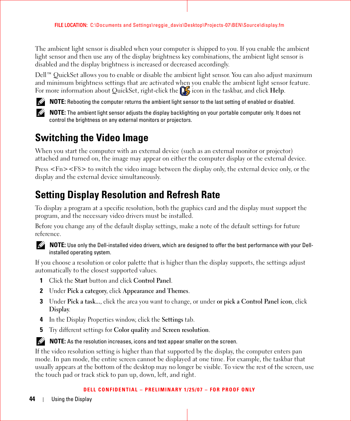 44 Using the DisplayFILE LOCATION:  C:\Documents and Settings\reggie_davis\Desktop\Projects-07\BEN\Source\display.fmDELL CONFIDENTIAL – PRELIMINARY 1/25/07 – FOR PROOF ONLYThe ambient light sensor is disabled when your computer is shipped to you. If you enable the ambient light sensor and then use any of the display brightness key combinations, the ambient light sensor is disabled and the display brightness is increased or decreased accordingly. Dell™ QuickSet allows you to enable or disable the ambient light sensor. You can also adjust maximum and minimum brightness settings that are activated when you enable the ambient light sensor feature. For more information about QuickSet, right-click the   icon in the taskbar, and click Help. NOTE: Rebooting the computer returns the ambient light sensor to the last setting of enabled or disabled.  NOTE: The ambient light sensor adjusts the display backlighting on your portable computer only. It does not control the brightness on any external monitors or projectors.Switching the Video ImageWhen you start the computer with an external device (such as an external monitor or projector) attached and turned on, the image may appear on either the computer display or the external device.Press &lt;Fn&gt;&lt;F8&gt; to switch the video image between the display only, the external device only, or the display and the external device simultaneously.Setting Display Resolution and Refresh RateTo display a program at a specific resolution, both the graphics card and the display must support the program, and the necessary video drivers must be installed.Before you change any of the default display settings, make a note of the default settings for future reference. NOTE: Use only the Dell-installed video drivers, which are designed to offer the best performance with your Dell-installed operating system.If you choose a resolution or color palette that is higher than the display supports, the settings adjust automatically to the closest supported values.1Click the Start button and click Control Panel.2Under Pick a category, click Appearance and Themes.3Under Pick a task..., click the area you want to change, or under or pick a Control Panel icon, click Display.4In the Display Properties window, click the Settings tab.5Try different settings for Color quality and Screen resolution.  NOTE: As the resolution increases, icons and text appear smaller on the screen.If the video resolution setting is higher than that supported by the display, the computer enters pan mode. In pan mode, the entire screen cannot be displayed at one time. For example, the taskbar that usually appears at the bottom of the desktop may no longer be visible. To view the rest of the screen, use the touch pad or track stick to pan up, down, left, and right.