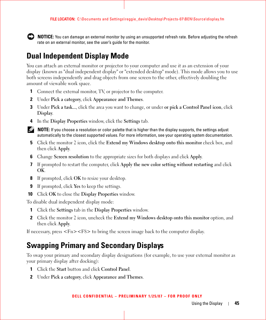 Using the Display 45FILE LOCATION:  C:\Documents and Settings\reggie_davis\Desktop\Projects-07\BEN\Source\display.fmDELL CONFIDENTIAL – PRELIMINARY 1/25/07 – FOR PROOF ONLY NOTICE: You can damage an external monitor by using an unsupported refresh rate. Before adjusting the refresh rate on an external monitor, see the user’s guide for the monitor.Dual Independent Display ModeYou can attach an external monitor or projector to your computer and use it as an extension of your display (known as &quot;dual independent display&quot; or &quot;extended desktop&quot; mode). This mode allows you to use both screens independently and drag objects from one screen to the other, effectively doubling the amount of viewable work space.1Connect the external monitor, TV, or projector to the computer.2Under Pick a category, click Appearance and Themes.3Under Pick a task..., click the area you want to change, or under or pick a Control Panel icon, click Display.4In the Display Properties window, click the Settings tab. NOTE: If you choose a resolution or color palette that is higher than the display supports, the settings adjust automatically to the closest supported values. For more information, see your operating system documentation.5Click the monitor 2 icon, click the Extend my Windows desktop onto this monitor check box, and then click Apply.6Change Screen resolution to the appropriate sizes for both displays and click Apply.7If prompted to restart the computer, click Apply the new color setting without restarting and click OK.8If prompted, click OK to resize your desktop. 9If prompted, click Yes to keep the settings.10Click OK to close the Display Properties window.To disable dual independent display mode:1Click the Settings tab in the Display Properties window.2Click the monitor 2 icon, uncheck the Extend my Windows desktop onto this monitor option, and then click Apply.If necessary, press &lt;Fn&gt;&lt;F8&gt; to bring the screen image back to the computer display.Swapping Primary and Secondary DisplaysTo swap your primary and secondary display designations (for example, to use your external monitor as your primary display after docking):1Click the Start button and click Control Panel.2Under Pick a category, click Appearance and Themes.