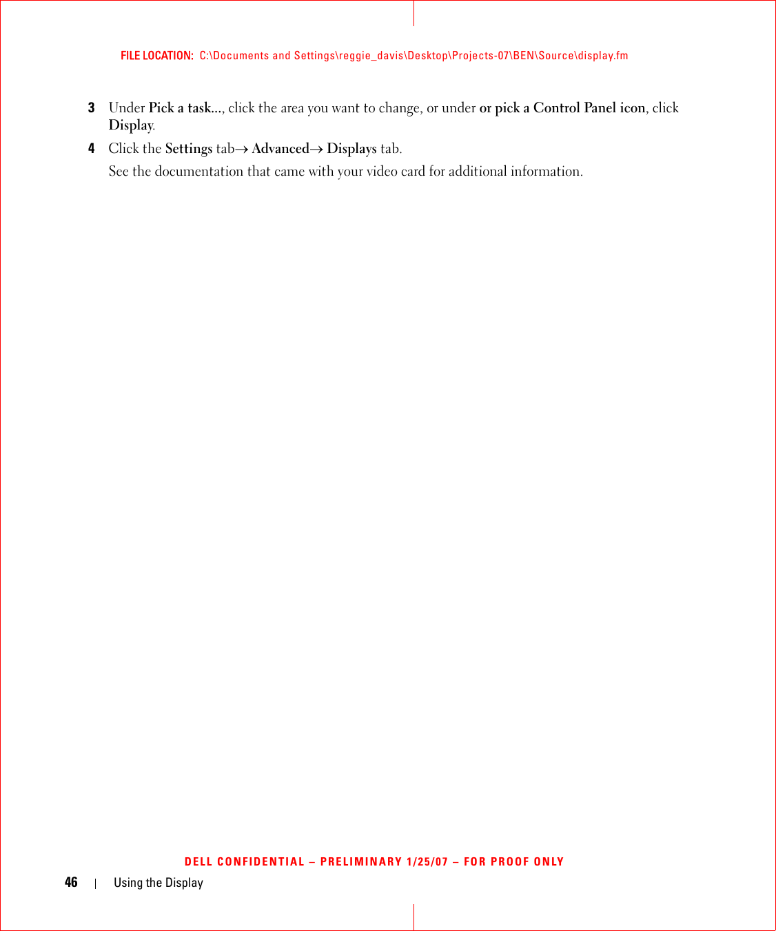 46 Using the DisplayFILE LOCATION:  C:\Documents and Settings\reggie_davis\Desktop\Projects-07\BEN\Source\display.fmDELL CONFIDENTIAL – PRELIMINARY 1/25/07 – FOR PROOF ONLY3Under Pick a task..., click the area you want to change, or under or pick a Control Panel icon, click Display.4Click the Settings tab→ Advanced→ Displays tab. See the documentation that came with your video card for additional information.