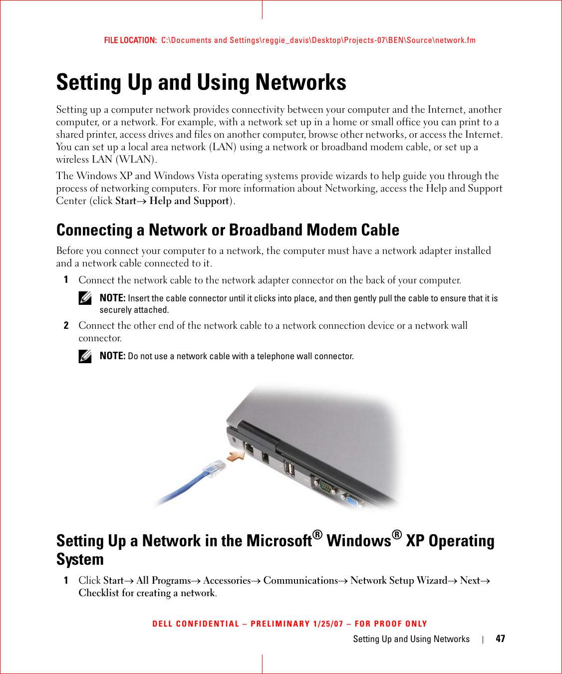 Setting Up and Using Networks 47FILE LOCATION:  C:\Documents and Settings\reggie_davis\Desktop\Projects-07\BEN\Source\network.fmDELL CONFIDENTIAL – PRELIMINARY 1/25/07 – FOR PROOF ONLYSetting Up and Using NetworksSetting up a computer network provides connectivity between your computer and the Internet, another computer, or a network. For example, with a network set up in a home or small office you can print to a shared printer, access drives and files on another computer, browse other networks, or access the Internet. You can set up a local area network (LAN) using a network or broadband modem cable, or set up a wireless LAN (WLAN). The Windows XP and Windows Vista operating systems provide wizards to help guide you through the process of networking computers. For more information about Networking, access the Help and Support Center (click Start→ Help and Support).Connecting a Network or Broadband Modem CableBefore you connect your computer to a network, the computer must have a network adapter installed and a network cable connected to it.1Connect the network cable to the network adapter connector on the back of your computer. NOTE: Insert the cable connector until it clicks into place, and then gently pull the cable to ensure that it is securely attached.2Connect the other end of the network cable to a network connection device or a network wall connector. NOTE: Do not use a network cable with a telephone wall connector.Setting Up a Network in the Microsoft® Windows® XP Operating System1Click Start→ All Programs→ Accessories→ Communications→ Network Setup Wizard→ Next→ Checklist for creating a network.