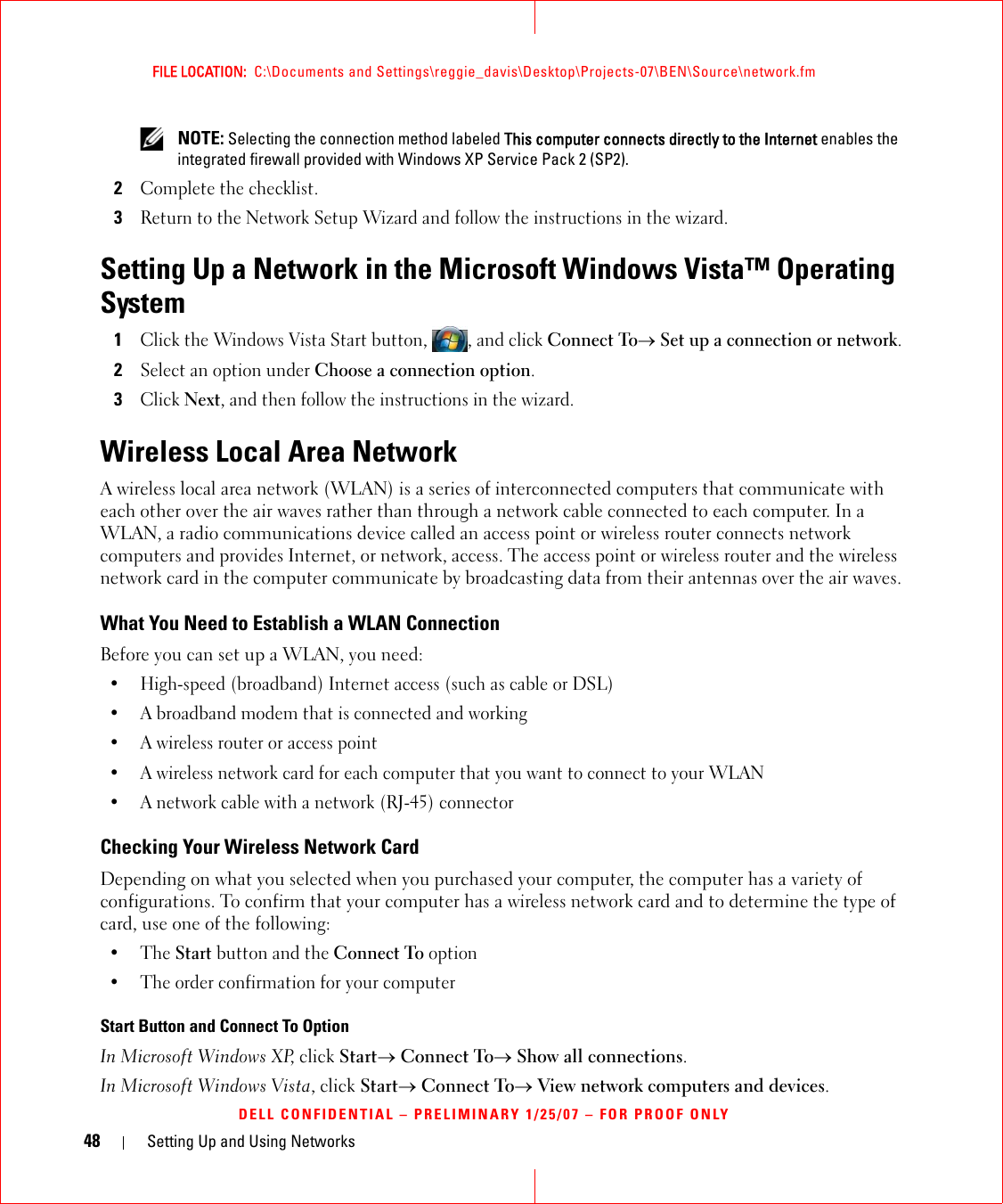 48 Setting Up and Using NetworksFILE LOCATION:  C:\Documents and Settings\reggie_davis\Desktop\Projects-07\BEN\Source\network.fmDELL CONFIDENTIAL – PRELIMINARY 1/25/07 – FOR PROOF ONLY NOTE: Selecting the connection method labeled This computer connects directly to the Internet enables the integrated firewall provided with Windows XP Service Pack 2 (SP2).2Complete the checklist.3Return to the Network Setup Wizard and follow the instructions in the wizard.Setting Up a Network in the Microsoft Windows Vista™ Operating System1Click the Windows Vista Start button, , and click Connect To→ Set up a connection or network.2Select an option under Choose a connection option.3Click Next, and then follow the instructions in the wizard.Wireless Local Area NetworkA wireless local area network (WLAN) is a series of interconnected computers that communicate with each other over the air waves rather than through a network cable connected to each computer. In a WLAN, a radio communications device called an access point or wireless router connects network computers and provides Internet, or network, access. The access point or wireless router and the wireless network card in the computer communicate by broadcasting data from their antennas over the air waves.What You Need to Establish a WLAN ConnectionBefore you can set up a WLAN, you need:• High-speed (broadband) Internet access (such as cable or DSL)• A broadband modem that is connected and working• A wireless router or access point• A wireless network card for each computer that you want to connect to your WLAN• A network cable with a network (RJ-45) connector Checking Your Wireless Network CardDepending on what you selected when you purchased your computer, the computer has a variety of configurations. To confirm that your computer has a wireless network card and to determine the type of card, use one of the following:•The Start button and the Connect To option• The order confirmation for your computerStart Button and Connect To OptionIn Microsoft Windows XP, click Start→ Connect To→ Show all connections.In Microsoft Windows Vista, click Start→ Connect To→ View network computers and devices.