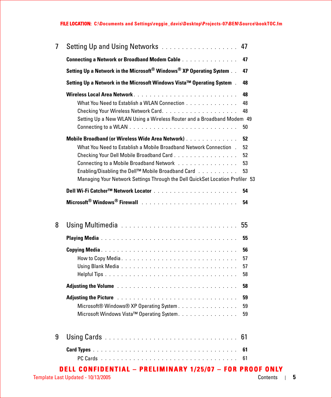 Template Last Updated - 10/13/2005 Contents 5FILE LOCATION:  C:\Documents and Settings\reggie_davis\Desktop\Projects-07\BEN\Source\bookTOC.fmDELL CONFIDENTIAL – PRELIMINARY 1/25/07 – FOR PROOF ONLY7 Setting Up and Using Networks  . . . . . . . . . . . . . . . . . . .  47Connecting a Network or Broadband Modem Cable . . . . . . . . . . . . . .   47Setting Up a Network in the Microsoft® Windows® XP Operating System . .   47Setting Up a Network in the Microsoft Windows Vista™ Operating System  .   48Wireless Local Area Network . . . . . . . . . . . . . . . . . . . . . . . . . .   48What You Need to Establish a WLAN Connection . . . . . . . . . . . . .   48Checking Your Wireless Network Card. . . . . . . . . . . . . . . . . . .   48Setting Up a New WLAN Using a Wireless Router and a Broadband Modem  49Connecting to a WLAN . . . . . . . . . . . . . . . . . . . . . . . . . . .   50Mobile Broadband (or Wireless Wide Area Network) . . . . . . . . . . . . .   52What You Need to Establish a Mobile Broadband Network Connection  .   52Checking Your Dell Mobile Broadband Card . . . . . . . . . . . . . . . .   52Connecting to a Mobile Broadband Network  . . . . . . . . . . . . . . .   53Enabling/Disabling the Dell™ Mobile Broadband Card  . . . . . . . . . .   53Managing Your Network Settings Through the Dell QuickSet Location Profiler  53Dell Wi-Fi Catcher™ Network Locator . . . . . . . . . . . . . . . . . . . . .   54Microsoft® Windows® Firewall  . . . . . . . . . . . . . . . . . . . . . . . .   548 Using Multimedia  . . . . . . . . . . . . . . . . . . . . . . . . . . . . .  55Playing Media . . . . . . . . . . . . . . . . . . . . . . . . . . . . . . . . . .   55Copying Media . . . . . . . . . . . . . . . . . . . . . . . . . . . . . . . . . .   56How to Copy Media . . . . . . . . . . . . . . . . . . . . . . . . . . . . .   57Using Blank Media . . . . . . . . . . . . . . . . . . . . . . . . . . . . .   57Helpful Tips . . . . . . . . . . . . . . . . . . . . . . . . . . . . . . . . .   58Adjusting the Volume  . . . . . . . . . . . . . . . . . . . . . . . . . . . . . .   58Adjusting the Picture  . . . . . . . . . . . . . . . . . . . . . . . . . . . . . .   59Microsoft® Windows® XP Operating System . . . . . . . . . . . . . . .   59Microsoft Windows Vista™ Operating System . . . . . . . . . . . . . . .   599 Using Cards  . . . . . . . . . . . . . . . . . . . . . . . . . . . . . . . . .  61Card Types . . . . . . . . . . . . . . . . . . . . . . . . . . . . . . . . . . . .   61PC Cards  . . . . . . . . . . . . . . . . . . . . . . . . . . . . . . . . . .   61