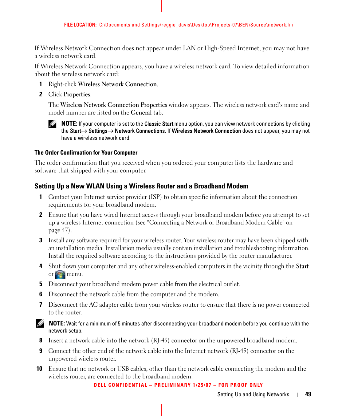 Setting Up and Using Networks 49FILE LOCATION:  C:\Documents and Settings\reggie_davis\Desktop\Projects-07\BEN\Source\network.fmDELL CONFIDENTIAL – PRELIMINARY 1/25/07 – FOR PROOF ONLYIf Wireless Network Connection does not appear under LAN or High-Speed Internet, you may not have a wireless network card.If Wireless Network Connection appears, you have a wireless network card. To view detailed information about the wireless network card:1Right-click Wireless Network Connection.2Click Properties.The Wireless Network Connection Properties window appears. The wireless network card’s name and model number are listed on the General tab. NOTE: If your computer is set to the Classic Start menu option, you can view network connections by clicking the Start→ Settings→ Network Connections. If Wireless Network Connection does not appear, you may not have a wireless network card. The Order Confirmation for Your ComputerThe order confirmation that you received when you ordered your computer lists the hardware and software that shipped with your computer.Setting Up a New WLAN Using a Wireless Router and a Broadband Modem1Contact your Internet service provider (ISP) to obtain specific information about the connection requirements for your broadband modem.2Ensure that you have wired Internet access through your broadband modem before you attempt to set up a wireless Internet connection (see &quot;Connecting a Network or Broadband Modem Cable&quot; on page 47).3Install any software required for your wireless router. Your wireless router may have been shipped with an installation media. Installation media usually contain installation and troubleshooting information. Install the required software according to the instructions provided by the router manufacturer. 4Shut down your computer and any other wireless-enabled computers in the vicinity through the Start or  menu. 5Disconnect your broadband modem power cable from the electrical outlet.6Disconnect the network cable from the computer and the modem.7Disconnect the AC adapter cable from your wireless router to ensure that there is no power connected to the router. NOTE: Wait for a minimum of 5 minutes after disconnecting your broadband modem before you continue with the network setup.8Insert a network cable into the network (RJ-45) connector on the unpowered broadband modem.9Connect the other end of the network cable into the Internet network (RJ-45) connector on the unpowered wireless router.10Ensure that no network or USB cables, other than the network cable connecting the modem and the wireless router, are connected to the broadband modem.