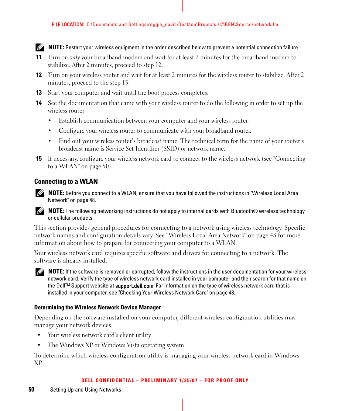 50 Setting Up and Using NetworksFILE LOCATION:  C:\Documents and Settings\reggie_davis\Desktop\Projects-07\BEN\Source\network.fmDELL CONFIDENTIAL – PRELIMINARY 1/25/07 – FOR PROOF ONLY NOTE: Restart your wireless equipment in the order described below to prevent a potential connection failure.11Tu r n  o n  only your broadband modem and wait for at least 2 minutes for the broadband modem to stabilize. After 2 minutes, proceed to step 12.12Turn on your wireless router and wait for at least 2 minutes for the wireless router to stabilize. After 2 minutes, proceed to the step 13.13Start your computer and wait until the boot process completes.14See the documentation that came with your wireless router to do the following in order to set up the wireless router:• Establish communication between your computer and your wireless router.• Configure your wireless router to communicate with your broadband router.• Find out your wireless router’s broadcast name. The technical term for the name of your router’s broadcast name is Service Set Identifier (SSID) or network name.15If necessary, configure your wireless network card to connect to the wireless network (see &quot;Connecting to a WLAN&quot; on page 50).Connecting to a WLAN NOTE: Before you connect to a WLAN, ensure that you have followed the instructions in &quot;Wireless Local Area Network&quot; on page 48. NOTE: The following networking instructions do not apply to internal cards with Bluetooth® wireless technology or cellular products.This section provides general procedures for connecting to a network using wireless technology. Specific network names and configuration details vary. See &quot;Wireless Local Area Network&quot; on page 48 for more information about how to prepare for connecting your computer to a WLAN. Your wireless network card requires specific software and drivers for connecting to a network. The software is already installed.  NOTE: If the software is removed or corrupted, follow the instructions in the user documentation for your wireless network card. Verify the type of wireless network card installed in your computer and then search for that name on the Dell™ Support website at support.dell.com. For information on the type of wireless network card that is installed in your computer, see &quot;Checking Your Wireless Network Card&quot; on page 48.Determining the Wireless Network Device ManagerDepending on the software installed on your computer, different wireless configuration utilities may manage your network devices:• Your wireless network card’s client utility• The Windows XP or Windows Vista operating systemTo determine which wireless configuration utility is managing your wireless network card in Windows XP: 