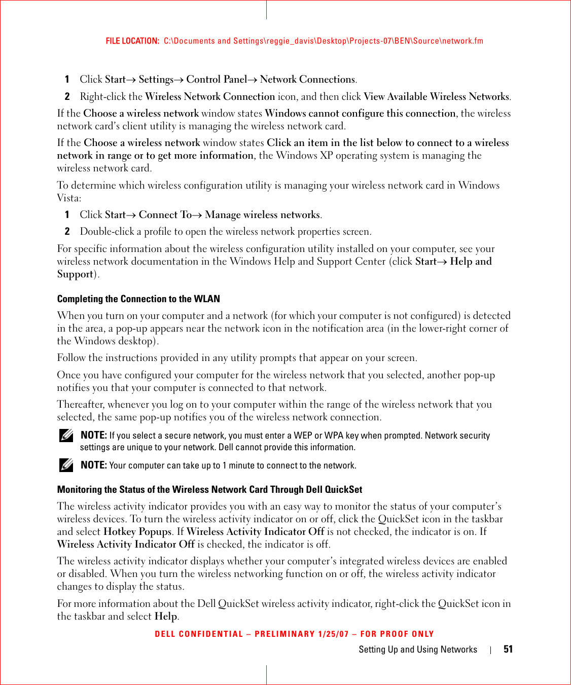 Setting Up and Using Networks 51FILE LOCATION:  C:\Documents and Settings\reggie_davis\Desktop\Projects-07\BEN\Source\network.fmDELL CONFIDENTIAL – PRELIMINARY 1/25/07 – FOR PROOF ONLY1Click Start→ Settings→ Control Panel→ Network Connections.2Right-click the Wireless Network Connection icon, and then click View Available Wireless Networks.If the Choose a wireless network window states Windows cannot configure this connection, the wireless network card’s client utility is managing the wireless network card.If the Choose a wireless network window states Click an item in the list below to connect to a wireless network in range or to get more information, the Windows XP operating system is managing the wireless network card.To determine which wireless configuration utility is managing your wireless network card in Windows Vista: 1Click Start→ Connect To→ Manage wireless networks.2Double-click a profile to open the wireless network properties screen.For specific information about the wireless configuration utility installed on your computer, see your wireless network documentation in the Windows Help and Support Center (click Start→ Help and Support).Completing the Connection to the WLANWhen you turn on your computer and a network (for which your computer is not configured) is detected in the area, a pop-up appears near the network icon in the notification area (in the lower-right corner of the Windows desktop). Follow the instructions provided in any utility prompts that appear on your screen.Once you have configured your computer for the wireless network that you selected, another pop-up notifies you that your computer is connected to that network. Thereafter, whenever you log on to your computer within the range of the wireless network that you selected, the same pop-up notifies you of the wireless network connection.  NOTE: If you select a secure network, you must enter a WEP or WPA key when prompted. Network security settings are unique to your network. Dell cannot provide this information.  NOTE: Your computer can take up to 1 minute to connect to the network. Monitoring the Status of the Wireless Network Card Through Dell QuickSetThe wireless activity indicator provides you with an easy way to monitor the status of your computer’s wireless devices. To turn the wireless activity indicator on or off, click the QuickSet icon in the taskbar and select Hotkey Popups. If Wireless Activity Indicator Off is not checked, the indicator is on. If Wireless Activity Indicator Off is checked, the indicator is off.The wireless activity indicator displays whether your computer’s integrated wireless devices are enabled or disabled. When you turn the wireless networking function on or off, the wireless activity indicator changes to display the status. For more information about the Dell QuickSet wireless activity indicator, right-click the QuickSet icon in the taskbar and select Help.