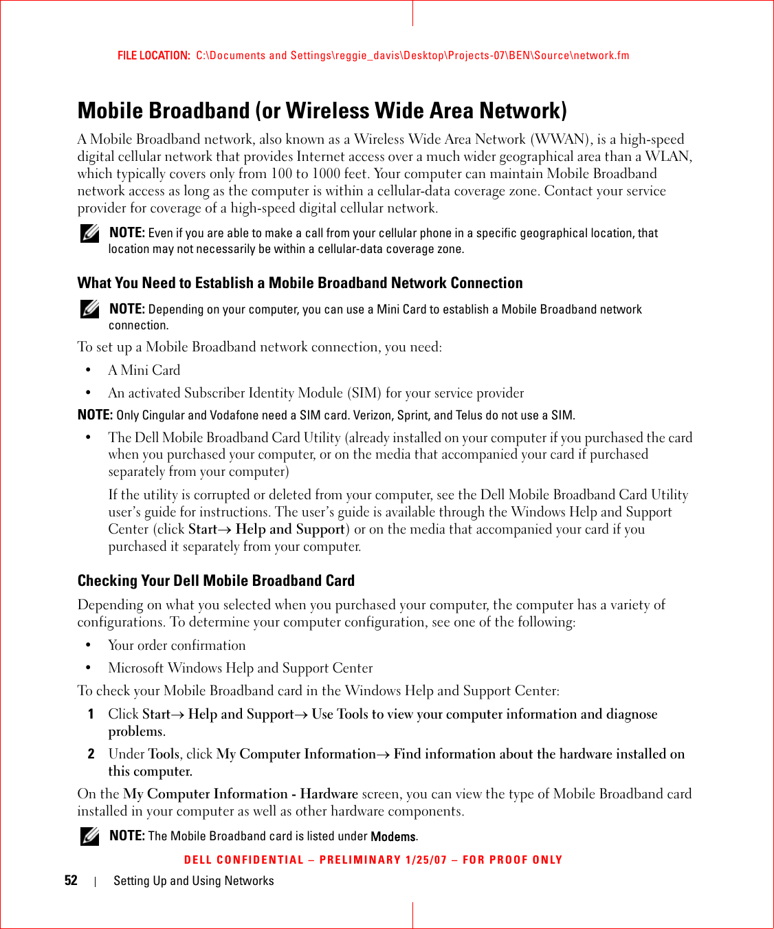 52 Setting Up and Using NetworksFILE LOCATION:  C:\Documents and Settings\reggie_davis\Desktop\Projects-07\BEN\Source\network.fmDELL CONFIDENTIAL – PRELIMINARY 1/25/07 – FOR PROOF ONLYMobile Broadband (or Wireless Wide Area Network)A Mobile Broadband network, also known as a Wireless Wide Area Network (WWAN), is a high-speed digital cellular network that provides Internet access over a much wider geographical area than a WLAN, which typically covers only from 100 to 1000 feet. Your computer can maintain Mobile Broadband network access as long as the computer is within a cellular-data coverage zone. Contact your service provider for coverage of a high-speed digital cellular network. NOTE: Even if you are able to make a call from your cellular phone in a specific geographical location, that location may not necessarily be within a cellular-data coverage zone.What You Need to Establish a Mobile Broadband Network Connection NOTE: Depending on your computer, you can use a Mini Card to establish a Mobile Broadband network connection.To set up a Mobile Broadband network connection, you need: •A Mini Card• An activated Subscriber Identity Module (SIM) for your service providerNOTE: Only Cingular and Vodafone need a SIM card. Verizon, Sprint, and Telus do not use a SIM.• The Dell Mobile Broadband Card Utility (already installed on your computer if you purchased the card when you purchased your computer, or on the media that accompanied your card if purchased separately from your computer)If the utility is corrupted or deleted from your computer, see the Dell Mobile Broadband Card Utility user’s guide for instructions. The user’s guide is available through the Windows Help and Support Center (click Start→ Help and Support) or on the media that accompanied your card if you purchased it separately from your computer.Checking Your Dell Mobile Broadband CardDepending on what you selected when you purchased your computer, the computer has a variety of configurations. To determine your computer configuration, see one of the following:• Your order confirmation• Microsoft Windows Help and Support CenterTo check your Mobile Broadband card in the Windows Help and Support Center:1Click Start→ Help and Support→ Use Tools to view your computer information and diagnose problems.2Under Tools, click My Computer Information→ Find information about the hardware installed on this computer.On the My Computer Information - Hardware screen, you can view the type of Mobile Broadband card installed in your computer as well as other hardware components. NOTE: The Mobile Broadband card is listed under Modems.