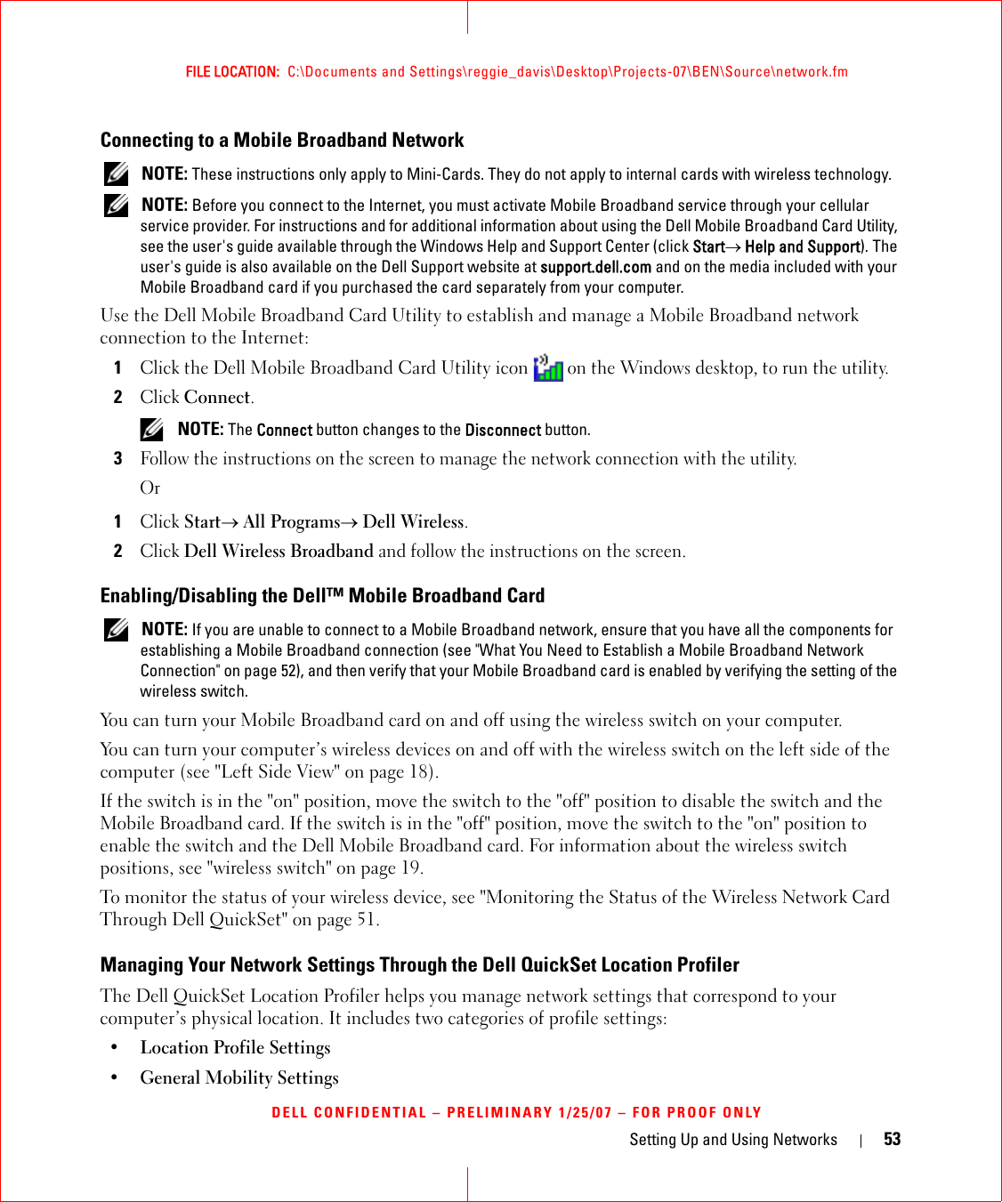 Setting Up and Using Networks 53FILE LOCATION:  C:\Documents and Settings\reggie_davis\Desktop\Projects-07\BEN\Source\network.fmDELL CONFIDENTIAL – PRELIMINARY 1/25/07 – FOR PROOF ONLYConnecting to a Mobile Broadband Network NOTE: These instructions only apply to Mini-Cards. They do not apply to internal cards with wireless technology. NOTE: Before you connect to the Internet, you must activate Mobile Broadband service through your cellular service provider. For instructions and for additional information about using the Dell Mobile Broadband Card Utility, see the user&apos;s guide available through the Windows Help and Support Center (click Start→ Help and Support). The user&apos;s guide is also available on the Dell Support website at support.dell.com and on the media included with your Mobile Broadband card if you purchased the card separately from your computer.Use the Dell Mobile Broadband Card Utility to establish and manage a Mobile Broadband network connection to the Internet:1Click the Dell Mobile Broadband Card Utility icon   on the Windows desktop, to run the utility.2Click Connect.  NOTE: The Connect button changes to the Disconnect button. 3Follow the instructions on the screen to manage the network connection with the utility.Or1Click Start→ All Programs→ Dell Wireless.2Click Dell Wireless Broadband and follow the instructions on the screen.Enabling/Disabling the Dell™ Mobile Broadband Card NOTE: If you are unable to connect to a Mobile Broadband network, ensure that you have all the components for establishing a Mobile Broadband connection (see &quot;What You Need to Establish a Mobile Broadband Network Connection&quot; on page 52), and then verify that your Mobile Broadband card is enabled by verifying the setting of the wireless switch.You can turn your Mobile Broadband card on and off using the wireless switch on your computer. You can turn your computer’s wireless devices on and off with the wireless switch on the left side of the computer (see &quot;Left Side View&quot; on page 18). If the switch is in the &quot;on&quot; position, move the switch to the &quot;off&quot; position to disable the switch and the Mobile Broadband card. If the switch is in the &quot;off&quot; position, move the switch to the &quot;on&quot; position to enable the switch and the Dell Mobile Broadband card. For information about the wireless switch positions, see &quot;wireless switch&quot; on page 19.To monitor the status of your wireless device, see &quot;Monitoring the Status of the Wireless Network Card Through Dell QuickSet&quot; on page 51.Managing Your Network Settings Through the Dell QuickSet Location ProfilerThe Dell QuickSet Location Profiler helps you manage network settings that correspond to your computer’s physical location. It includes two categories of profile settings:• Location Profile Settings• General Mobility Settings