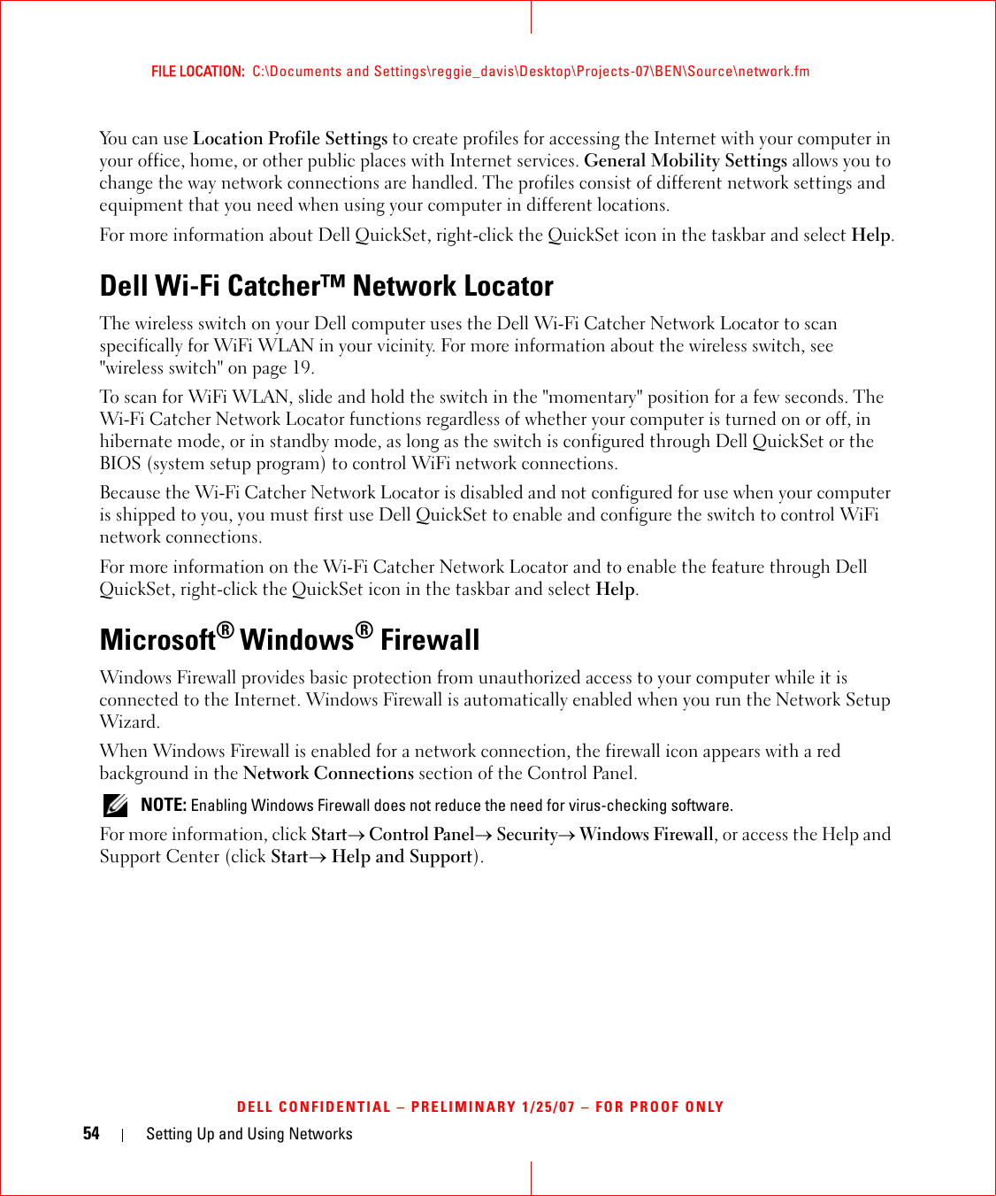 54 Setting Up and Using NetworksFILE LOCATION:  C:\Documents and Settings\reggie_davis\Desktop\Projects-07\BEN\Source\network.fmDELL CONFIDENTIAL – PRELIMINARY 1/25/07 – FOR PROOF ONLYYou can use Location Profile Settings to create profiles for accessing the Internet with your computer in your office, home, or other public places with Internet services. General Mobility Settings allows you to change the way network connections are handled. The profiles consist of different network settings and equipment that you need when using your computer in different locations.For more information about Dell QuickSet, right-click the QuickSet icon in the taskbar and select Help.Dell Wi-Fi Catcher™ Network LocatorThe wireless switch on your Dell computer uses the Dell Wi-Fi Catcher Network Locator to scan specifically for WiFi WLAN in your vicinity. For more information about the wireless switch, see &quot;wireless switch&quot; on page 19.To scan for WiFi WLAN, slide and hold the switch in the &quot;momentary&quot; position for a few seconds. The Wi-Fi Catcher Network Locator functions regardless of whether your computer is turned on or off, in hibernate mode, or in standby mode, as long as the switch is configured through Dell QuickSet or the BIOS (system setup program) to control WiFi network connections. Because the Wi-Fi Catcher Network Locator is disabled and not configured for use when your computer is shipped to you, you must first use Dell QuickSet to enable and configure the switch to control WiFi network connections.For more information on the Wi-Fi Catcher Network Locator and to enable the feature through Dell QuickSet, right-click the QuickSet icon in the taskbar and select Help.Microsoft® Windows® FirewallWindows Firewall provides basic protection from unauthorized access to your computer while it is connected to the Internet. Windows Firewall is automatically enabled when you run the Network Setup Wizard.When Windows Firewall is enabled for a network connection, the firewall icon appears with a red background in the Network Connections section of the Control Panel.  NOTE: Enabling Windows Firewall does not reduce the need for virus-checking software.For more information, click Start→ Control Panel→ Security→ Windows Firewall, or access the Help and Support Center (click Start→ Help and Support).