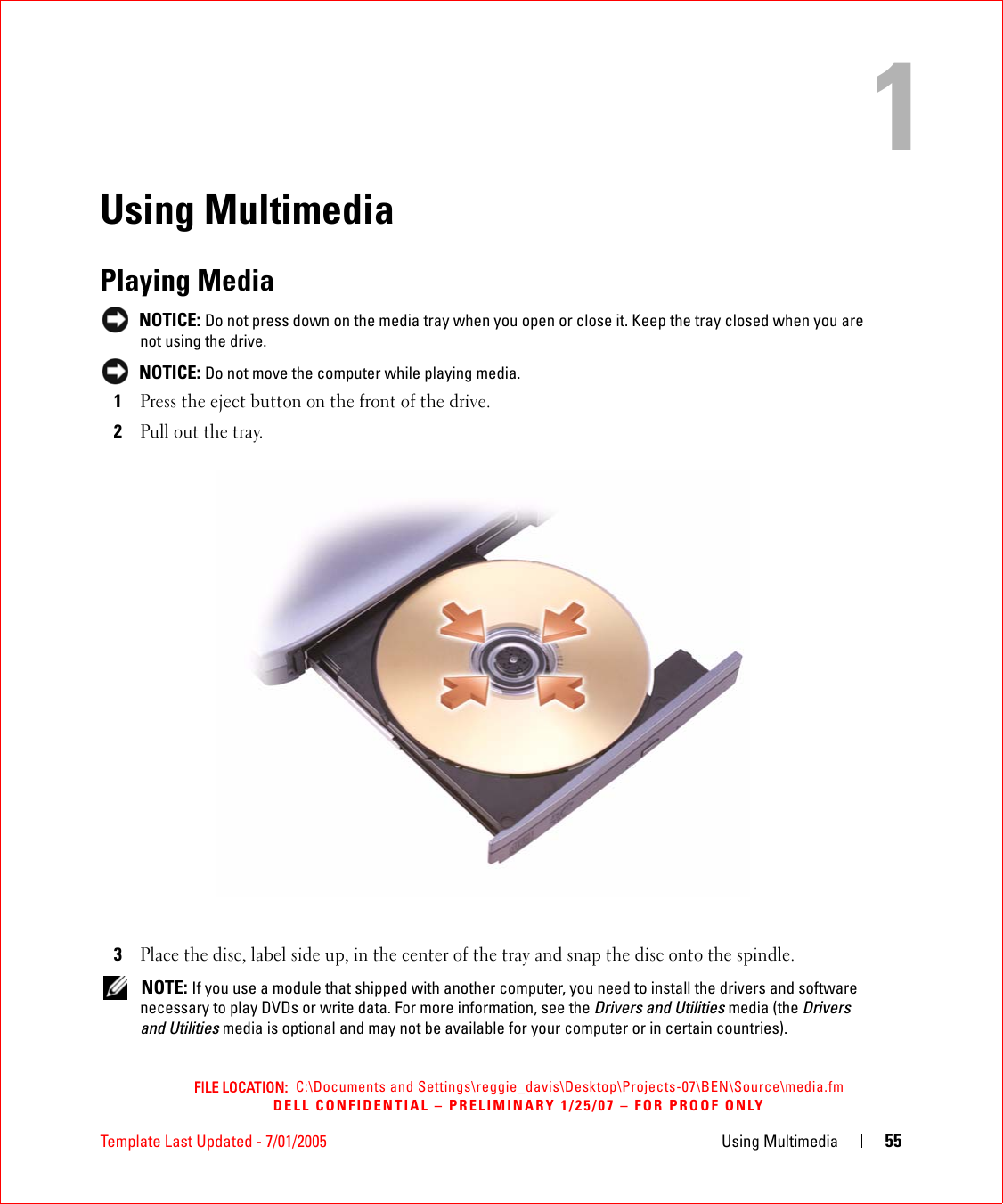 FILE LOCATION:  C:\Documents and Settings\reggie_davis\Desktop\Projects-07\BEN\Source\media.fmDELL CONFIDENTIAL – PRELIMINARY 1/25/07 – FOR PROOF ONLYTemplate Last Updated - 7/01/2005 Using Multimedia 551Using MultimediaPlaying Media NOTICE: Do not press down on the media tray when you open or close it. Keep the tray closed when you are not using the drive. NOTICE: Do not move the computer while playing media.1Press the eject button on the front of the drive.2Pull out the tray.3Place the disc, label side up, in the center of the tray and snap the disc onto the spindle. NOTE: If you use a module that shipped with another computer, you need to install the drivers and software necessary to play DVDs or write data. For more information, see the Drivers and Utilities media (the Drivers and Utilities media is optional and may not be available for your computer or in certain countries). 