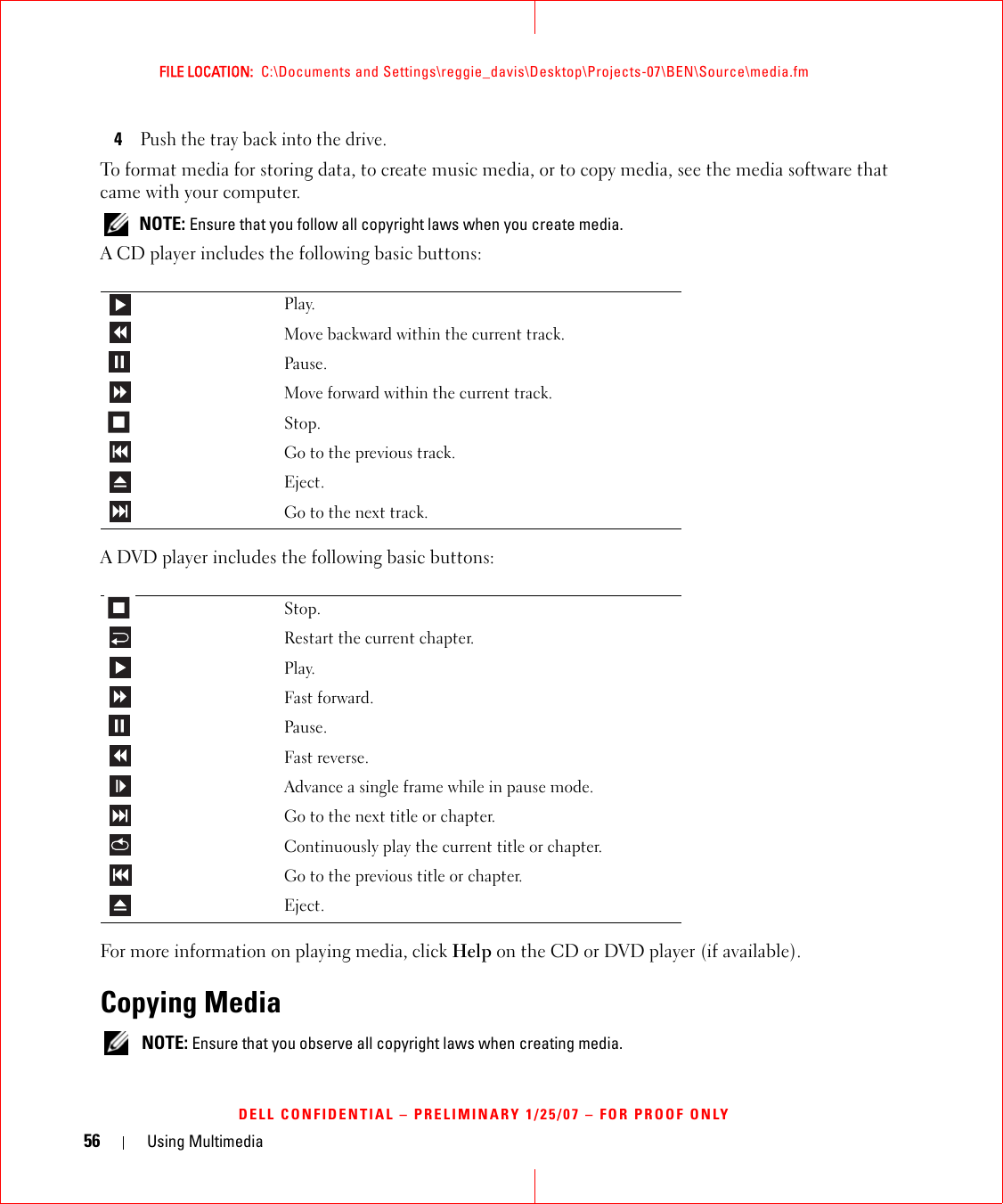 56 Using MultimediaFILE LOCATION:  C:\Documents and Settings\reggie_davis\Desktop\Projects-07\BEN\Source\media.fmDELL CONFIDENTIAL – PRELIMINARY 1/25/07 – FOR PROOF ONLY4Push the tray back into the drive.To format media for storing data, to create music media, or to copy media, see the media software that came with your computer. NOTE: Ensure that you follow all copyright laws when you create media.A CD player includes the following basic buttons:A DVD player includes the following basic buttons:For more information on playing media, click Help on the CD or DVD player (if available).Copying Media NOTE: Ensure that you observe all copyright laws when creating media.Play.Move backward within the current track.Pause.Move forward within the current track.Stop.Go to the previous track.Eject.Go to the next track.Stop.Restart the current chapter.Play.Fast forward.Pause.Fast reverse.Advance a single frame while in pause mode.Go to the next title or chapter.Continuously play the current title or chapter.Go to the previous title or chapter.Eject.