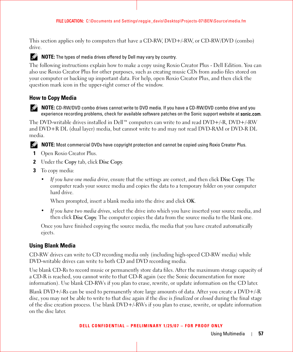 Using Multimedia 57FILE LOCATION:  C:\Documents and Settings\reggie_davis\Desktop\Projects-07\BEN\Source\media.fmDELL CONFIDENTIAL – PRELIMINARY 1/25/07 – FOR PROOF ONLYThis section applies only to computers that have a CD-RW, DVD+/-RW, or CD-RW/DVD (combo) drive. NOTE: The types of media drives offered by Dell may vary by country.The following instructions explain how to make a copy using Roxio Creator Plus - Dell Edition. You can also use Roxio Creator Plus for other purposes, such as creating music CDs from audio files stored on your computer or backing up important data. For help, open Roxio Creator Plus, and then click the question mark icon in the upper-right corner of the window.How to Copy Media NOTE: CD-RW/DVD combo drives cannot write to DVD media. If you have a CD-RW/DVD combo drive and you experience recording problems, check for available software patches on the Sonic support website at sonic.com.The DVD-writable drives installed in Dell™ computers can write to and read DVD+/-R, DVD+/-RW and DVD+R DL (dual layer) media, but cannot write to and may not read DVD-RAM or DVD-R DL media. NOTE: Most commercial DVDs have copyright protection and cannot be copied using Roxio Creator Plus.1Open Roxio Creator Plus.2Under the Copy tab, click Disc Copy.3To copy media:•If you have one media drive, ensure that the settings are correct, and then click Disc Copy. The computer reads your source media and copies the data to a temporary folder on your computer hard drive.When prompted, insert a blank media into the drive and click OK.•If you have two media drives, select the drive into which you have inserted your source media, and then click Disc Copy. The computer copies the data from the source media to the blank one.Once you have finished copying the source media, the media that you have created automatically ejects.Using Blank MediaCD-RW drives can write to CD recording media only (including high-speed CD-RW media) while DVD-writable drives can write to both CD and DVD recording media.Use blank CD-Rs to record music or permanently store data files. After the maximum storage capacity of a CD-R is reached, you cannot write to that CD-R again (see the Sonic documentation for more information). Use blank CD-RWs if you plan to erase, rewrite, or update information on the CD later.Blank DVD+/-Rs can be used to permanently store large amounts of data. After you create a DVD+/-R disc, you may not be able to write to that disc again if the disc is finalized or closed during the final stage of the disc creation process. Use blank DVD+/-RWs if you plan to erase, rewrite, or update information on the disc later.