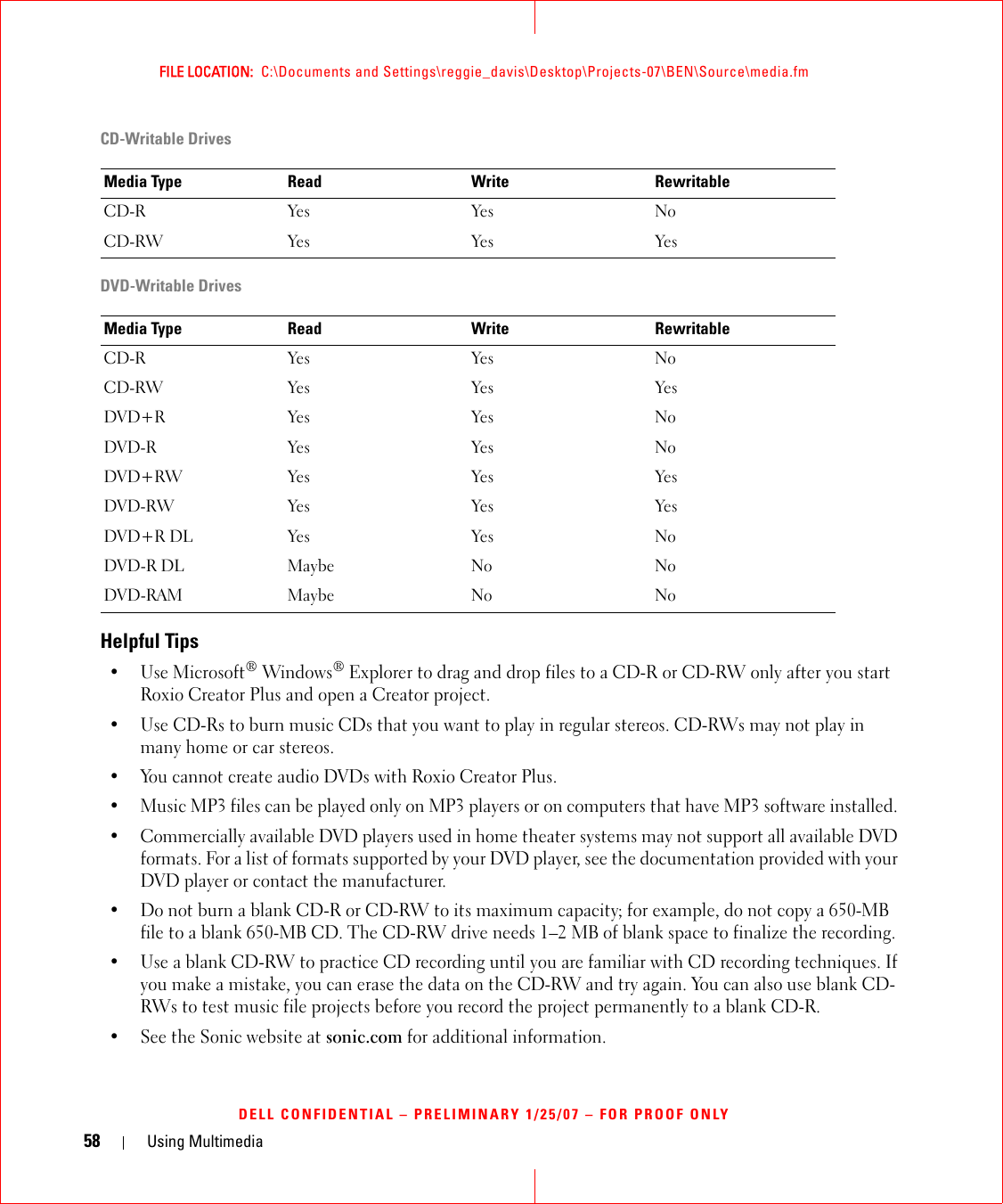 58 Using MultimediaFILE LOCATION:  C:\Documents and Settings\reggie_davis\Desktop\Projects-07\BEN\Source\media.fmDELL CONFIDENTIAL – PRELIMINARY 1/25/07 – FOR PROOF ONLYCD-Writable DrivesDVD-Writable DrivesHelpful Tips• Use Microsoft® Windows® Explorer to drag and drop files to a CD-R or CD-RW only after you start Roxio Creator Plus and open a Creator project.• Use CD-Rs to burn music CDs that you want to play in regular stereos. CD-RWs may not play in many home or car stereos.• You cannot create audio DVDs with Roxio Creator Plus.• Music MP3 files can be played only on MP3 players or on computers that have MP3 software installed. • Commercially available DVD players used in home theater systems may not support all available DVD formats. For a list of formats supported by your DVD player, see the documentation provided with your DVD player or contact the manufacturer.• Do not burn a blank CD-R or CD-RW to its maximum capacity; for example, do not copy a 650-MB file to a blank 650-MB CD. The CD-RW drive needs 1–2 MB of blank space to finalize the recording.• Use a blank CD-RW to practice CD recording until you are familiar with CD recording techniques. If you make a mistake, you can erase the data on the CD-RW and try again. You can also use blank CD-RWs to test music file projects before you record the project permanently to a blank CD-R.• See the Sonic website at sonic.com for additional information.Media Type Read Write RewritableCD-R Yes Yes NoCD-RW Yes Yes YesMedia Type Read Write RewritableCD-R Yes Yes NoCD-RW Yes Yes YesDVD+R Yes Yes NoDVD-R Yes Yes NoDVD+RW Yes Yes YesDVD-RW Yes Yes YesDVD+R DL Yes Yes NoDVD-R DL Maybe No NoDVD-RAM Maybe No No