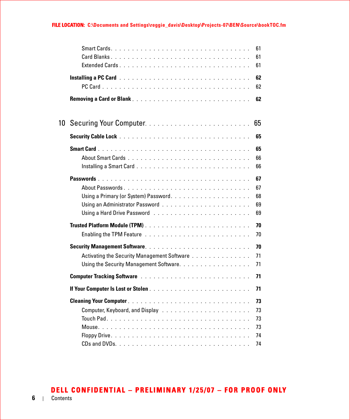 6ContentsFILE LOCATION:  C:\Documents and Settings\reggie_davis\Desktop\Projects-07\BEN\Source\bookTOC.fmDELL CONFIDENTIAL – PRELIMINARY 1/25/07 – FOR PROOF ONLYSmart Cards . . . . . . . . . . . . . . . . . . . . . . . . . . . . . . . . .   61Card Blanks . . . . . . . . . . . . . . . . . . . . . . . . . . . . . . . . .   61Extended Cards . . . . . . . . . . . . . . . . . . . . . . . . . . . . . . .   61Installing a PC Card  . . . . . . . . . . . . . . . . . . . . . . . . . . . . . . .   62PC Card . . . . . . . . . . . . . . . . . . . . . . . . . . . . . . . . . . .   62Removing a Card or Blank . . . . . . . . . . . . . . . . . . . . . . . . . . . .   6210 Securing Your Computer. . . . . . . . . . . . . . . . . . . . . . . . .  65Security Cable Lock . . . . . . . . . . . . . . . . . . . . . . . . . . . . . . .   65Smart Card . . . . . . . . . . . . . . . . . . . . . . . . . . . . . . . . . . . .   65About Smart Cards . . . . . . . . . . . . . . . . . . . . . . . . . . . . .   66Installing a Smart Card . . . . . . . . . . . . . . . . . . . . . . . . . . .   66Passwords . . . . . . . . . . . . . . . . . . . . . . . . . . . . . . . . . . . .   67About Passwords . . . . . . . . . . . . . . . . . . . . . . . . . . . . . .   67Using a Primary (or System) Password. . . . . . . . . . . . . . . . . . .   68Using an Administrator Password  . . . . . . . . . . . . . . . . . . . . .   69Using a Hard Drive Password  . . . . . . . . . . . . . . . . . . . . . . .   69Trusted Platform Module (TPM) . . . . . . . . . . . . . . . . . . . . . . . . .   70Enabling the TPM Feature  . . . . . . . . . . . . . . . . . . . . . . . . .   70Security Management Software. . . . . . . . . . . . . . . . . . . . . . . . .   70Activating the Security Management Software . . . . . . . . . . . . . .   71Using the Security Management Software. . . . . . . . . . . . . . . . .   71Computer Tracking Software  . . . . . . . . . . . . . . . . . . . . . . . . . .   71If Your Computer Is Lost or Stolen . . . . . . . . . . . . . . . . . . . . . . . .   71Cleaning Your Computer . . . . . . . . . . . . . . . . . . . . . . . . . . . . .   73Computer, Keyboard, and Display  . . . . . . . . . . . . . . . . . . . . .   73Touch Pad . . . . . . . . . . . . . . . . . . . . . . . . . . . . . . . . . .   73Mouse. . . . . . . . . . . . . . . . . . . . . . . . . . . . . . . . . . . .   73Floppy Drive . . . . . . . . . . . . . . . . . . . . . . . . . . . . . . . . .   74CDs and DVDs. . . . . . . . . . . . . . . . . . . . . . . . . . . . . . . .   74