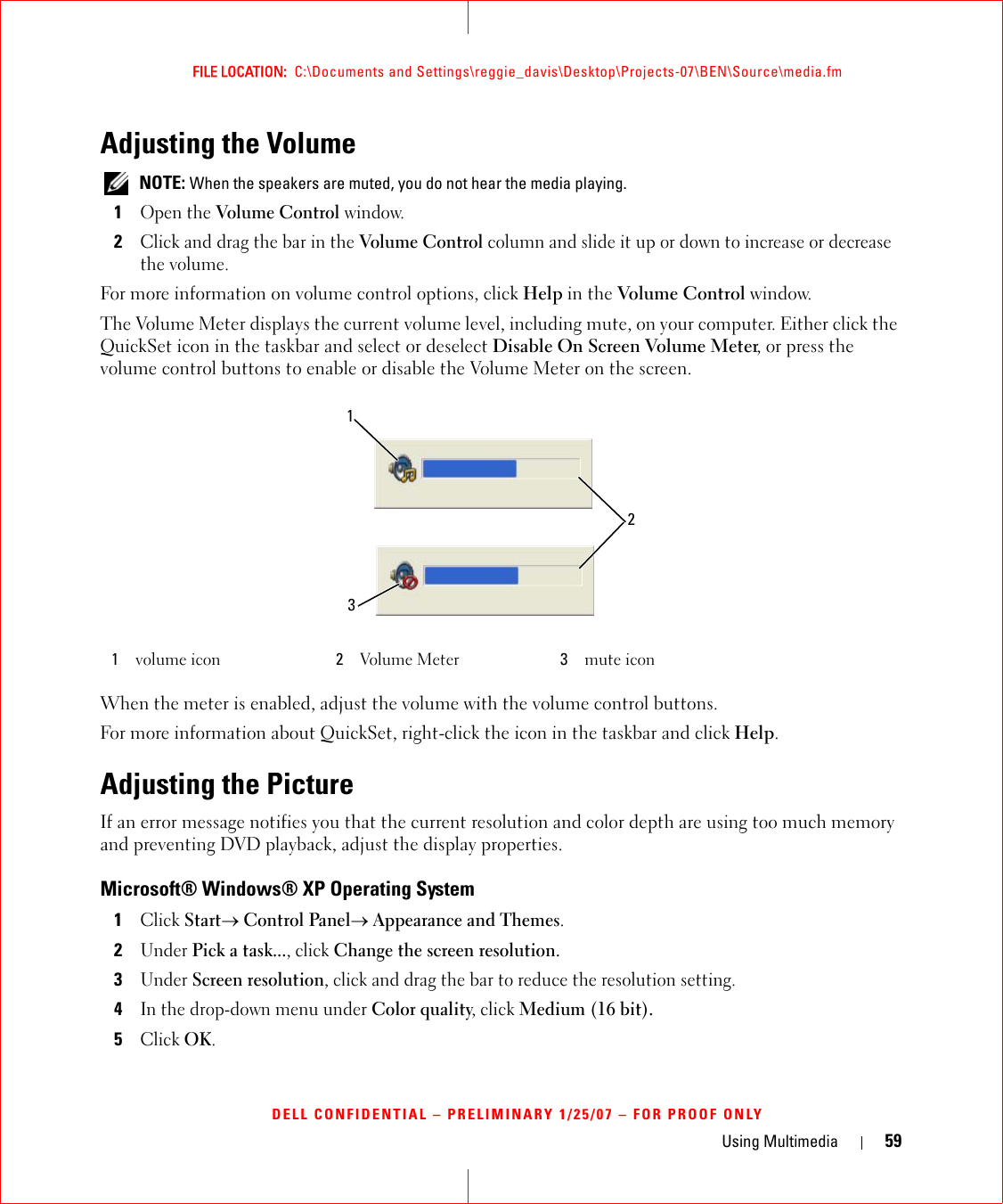 Using Multimedia 59FILE LOCATION:  C:\Documents and Settings\reggie_davis\Desktop\Projects-07\BEN\Source\media.fmDELL CONFIDENTIAL – PRELIMINARY 1/25/07 – FOR PROOF ONLYAdjusting the Volume NOTE: When the speakers are muted, you do not hear the media playing.1Open the Volume Control window.2Click and drag the bar in the Volume Control column and slide it up or down to increase or decrease the volume.For more information on volume control options, click Help in the Volume Control window.The Volume Meter displays the current volume level, including mute, on your computer. Either click the QuickSet icon in the taskbar and select or deselect Disable On Screen Volume Meter, or press the volume control buttons to enable or disable the Volume Meter on the screen.When the meter is enabled, adjust the volume with the volume control buttons.For more information about QuickSet, right-click the icon in the taskbar and click Help.Adjusting the PictureIf an error message notifies you that the current resolution and color depth are using too much memory and preventing DVD playback, adjust the display properties.Microsoft® Windows® XP Operating System1Click Start→ Control Panel→ Appearance and Themes.2Under Pick a task..., click Change the screen resolution.3Under Screen resolution, click and drag the bar to reduce the resolution setting.4In the drop-down menu under Color quality, click Medium (16 bit).5Click OK.1volume icon 2Volume Meter 3mute icon132