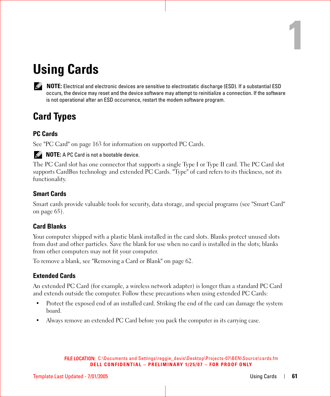 FILE LOCATION:  C:\Documents and Settings\reggie_davis\Desktop\Projects-07\BEN\Source\cards.fmDELL CONFIDENTIAL – PRELIMINARY 1/25/07 – FOR PROOF ONLYTemplate Last Updated - 7/01/2005 Using Cards 611Using Cards NOTE: Electrical and electronic devices are sensitive to electrostatic discharge (ESD). If a substantial ESD occurs, the device may reset and the device software may attempt to reinitialize a connection. If the software is not operational after an ESD occurrence, restart the modem software program.Card TypesPC CardsSee &quot;PC Card&quot; on page 163 for information on supported PC Cards. NOTE: A PC Card is not a bootable device.The PC Card slot has one connector that supports a single Type I or Type II card. The PC Card slot supports CardBus technology and extended PC Cards. &quot;Type&quot; of card refers to its thickness, not its functionality.Smart CardsSmart cards provide valuable tools for security, data storage, and special programs (see &quot;Smart Card&quot; on page 65).Card BlanksYour computer shipped with a plastic blank installed in the card slots. Blanks protect unused slots from dust and other particles. Save the blank for use when no card is installed in the slots; blanks from other computers may not fit your computer.To remove a blank, see &quot;Removing a Card or Blank&quot; on page 62.Extended CardsAn extended PC Card (for example, a wireless network adapter) is longer than a standard PC Card and extends outside the computer. Follow these precautions when using extended PC Cards:• Protect the exposed end of an installed card. Striking the end of the card can damage the system board.• Always remove an extended PC Card before you pack the computer in its carrying case.