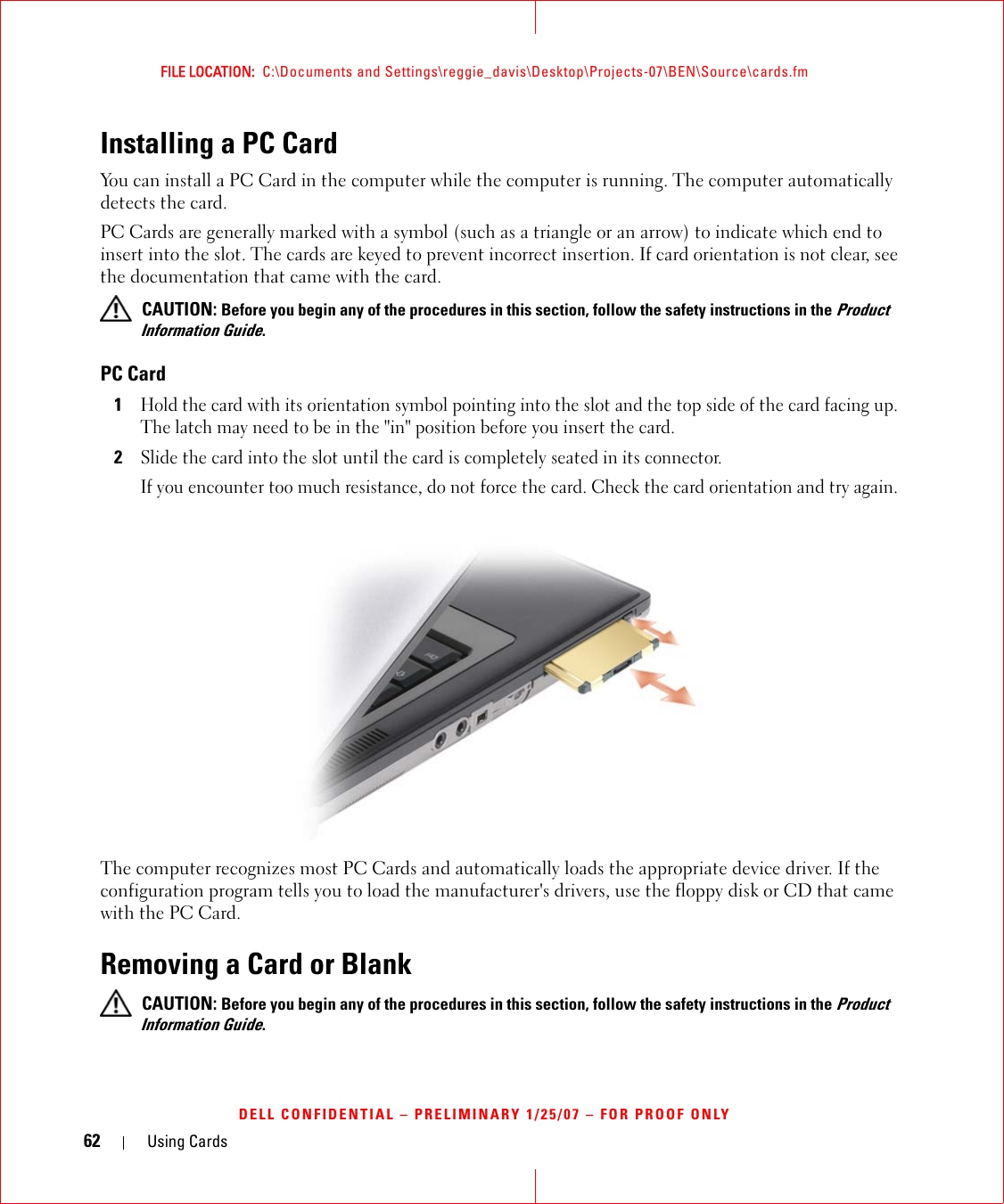 62 Using CardsFILE LOCATION:  C:\Documents and Settings\reggie_davis\Desktop\Projects-07\BEN\Source\cards.fmDELL CONFIDENTIAL – PRELIMINARY 1/25/07 – FOR PROOF ONLYInstalling a PC Card You can install a PC Card in the computer while the computer is running. The computer automatically detects the card.PC Cards are generally marked with a symbol (such as a triangle or an arrow) to indicate which end to insert into the slot. The cards are keyed to prevent incorrect insertion. If card orientation is not clear, see the documentation that came with the card.  CAUTION: Before you begin any of the procedures in this section, follow the safety instructions in the Product Information Guide.PC Card1Hold the card with its orientation symbol pointing into the slot and the top side of the card facing up. The latch may need to be in the &quot;in&quot; position before you insert the card.2Slide the card into the slot until the card is completely seated in its connector. If you encounter too much resistance, do not force the card. Check the card orientation and try again. The computer recognizes most PC Cards and automatically loads the appropriate device driver. If the configuration program tells you to load the manufacturer&apos;s drivers, use the floppy disk or CD that came with the PC Card.Removing a Card or Blank CAUTION: Before you begin any of the procedures in this section, follow the safety instructions in the Product Information Guide.