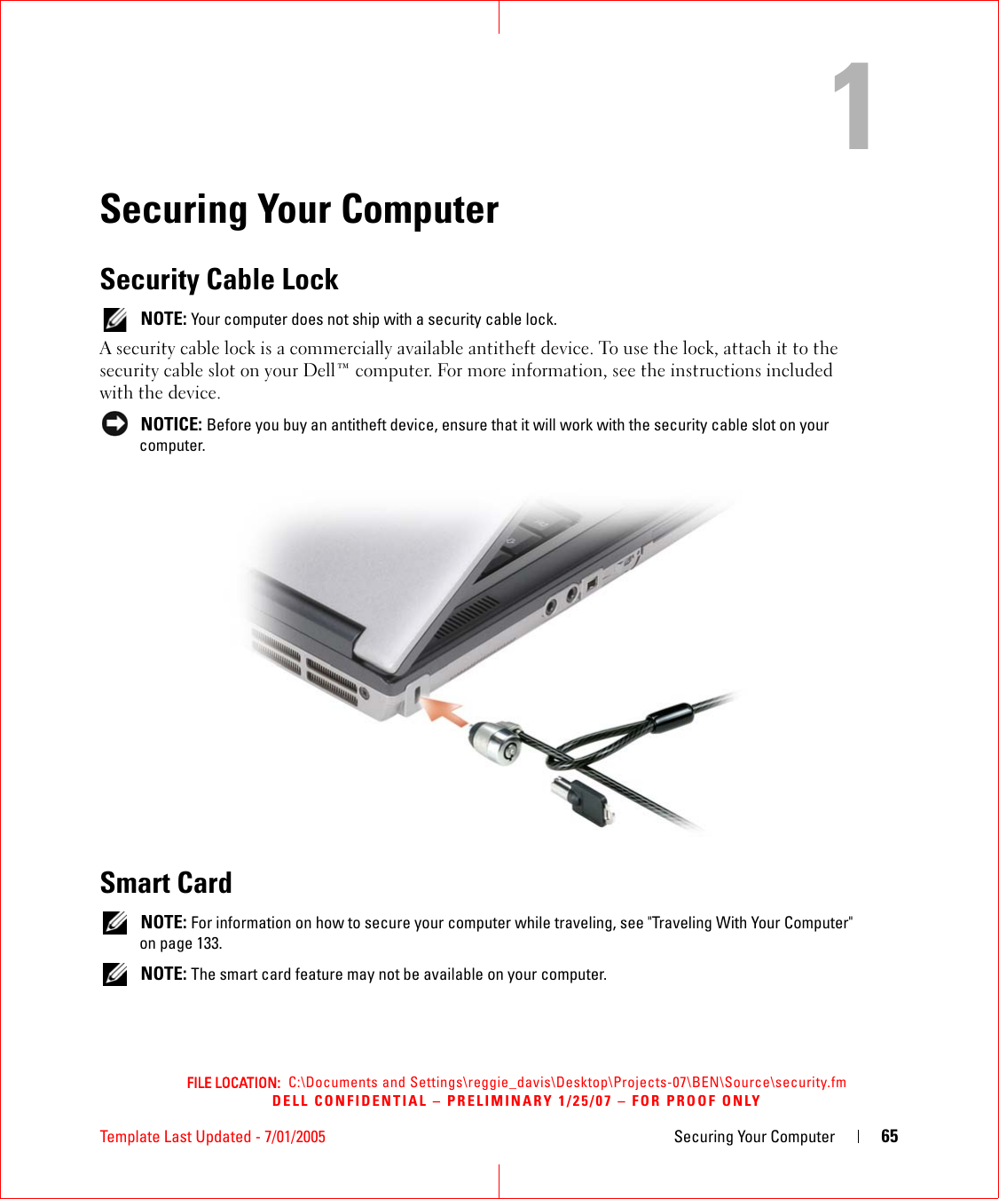 FILE LOCATION:  C:\Documents and Settings\reggie_davis\Desktop\Projects-07\BEN\Source\security.fmDELL CONFIDENTIAL – PRELIMINARY 1/25/07 – FOR PROOF ONLYTemplate Last Updated - 7/01/2005 Securing Your Computer 651Securing Your ComputerSecurity Cable Lock NOTE: Your computer does not ship with a security cable lock.A security cable lock is a commercially available antitheft device. To use the lock, attach it to the security cable slot on your Dell™ computer. For more information, see the instructions included with the device. NOTICE: Before you buy an antitheft device, ensure that it will work with the security cable slot on your computer.Smart Card NOTE: For information on how to secure your computer while traveling, see &quot;Traveling With Your Computer&quot; on page 133. NOTE: The smart card feature may not be available on your computer.