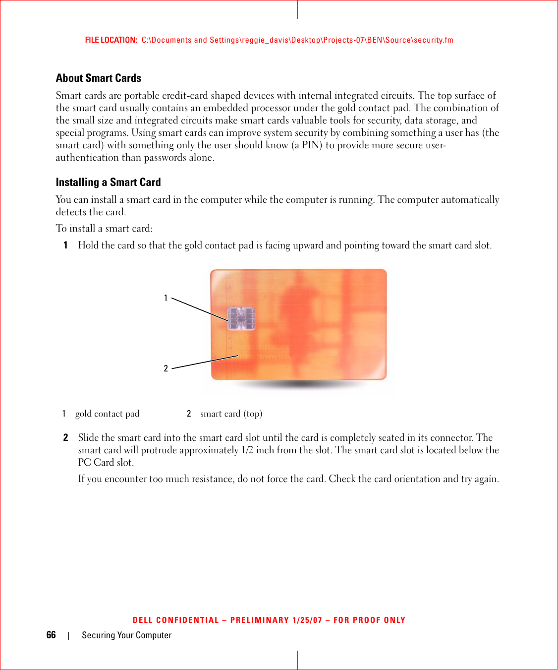 66 Securing Your ComputerFILE LOCATION:  C:\Documents and Settings\reggie_davis\Desktop\Projects-07\BEN\Source\security.fmDELL CONFIDENTIAL – PRELIMINARY 1/25/07 – FOR PROOF ONLYAbout Smart CardsSmart cards are portable credit-card shaped devices with internal integrated circuits. The top surface of the smart card usually contains an embedded processor under the gold contact pad. The combination of the small size and integrated circuits make smart cards valuable tools for security, data storage, and special programs. Using smart cards can improve system security by combining something a user has (the smart card) with something only the user should know (a PIN) to provide more secure user-authentication than passwords alone.Installing a Smart CardYou can install a smart card in the computer while the computer is running. The computer automatically detects the card.To install a smart card:1Hold the card so that the gold contact pad is facing upward and pointing toward the smart card slot.2Slide the smart card into the smart card slot until the card is completely seated in its connector. The smart card will protrude approximately 1/2 inch from the slot. The smart card slot is located below the PC Card slot.If you encounter too much resistance, do not force the card. Check the card orientation and try again.1gold contact pad 2smart card (top)12