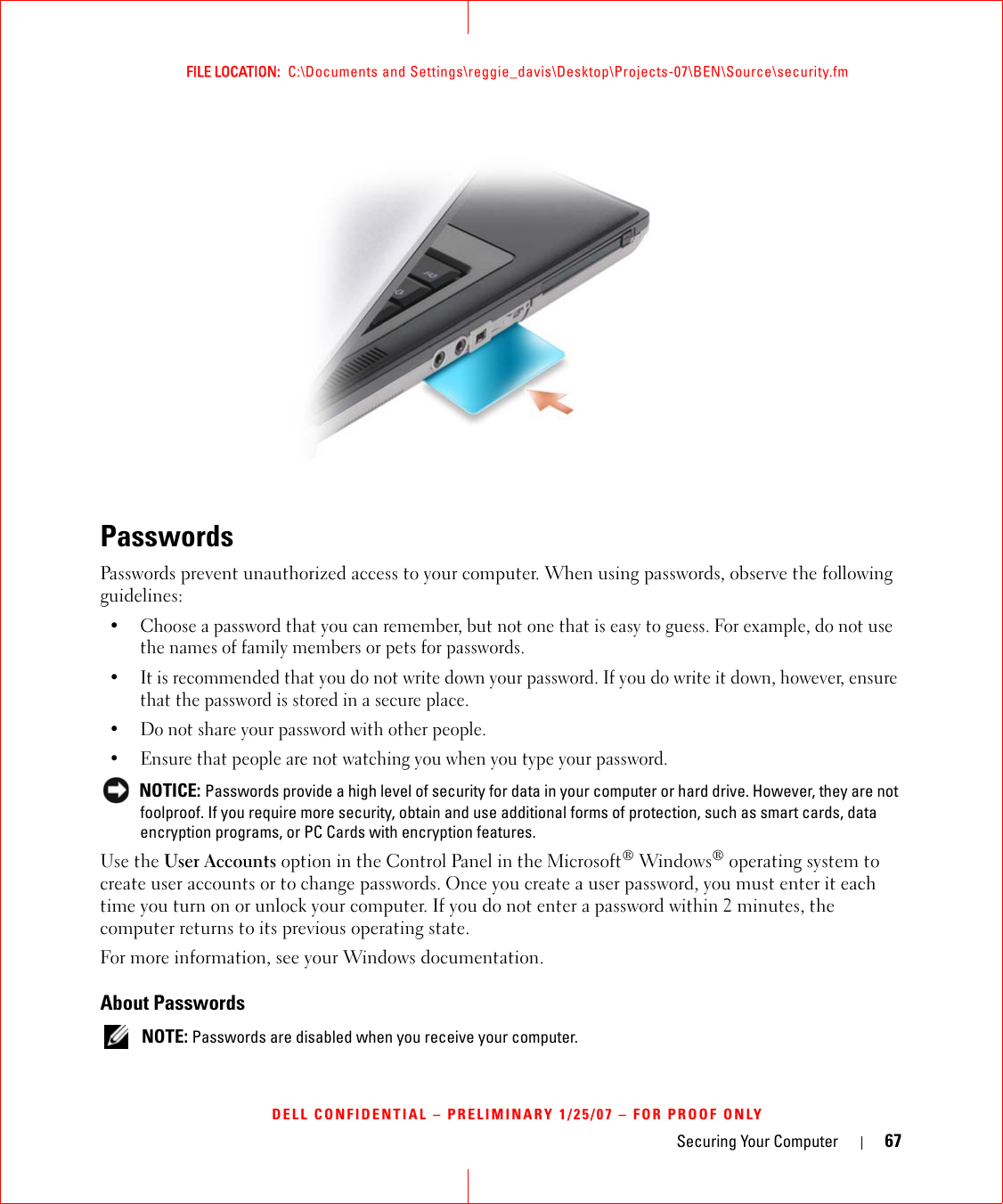 Securing Your Computer 67FILE LOCATION:  C:\Documents and Settings\reggie_davis\Desktop\Projects-07\BEN\Source\security.fmDELL CONFIDENTIAL – PRELIMINARY 1/25/07 – FOR PROOF ONLYPasswordsPasswords prevent unauthorized access to your computer. When using passwords, observe the following guidelines:• Choose a password that you can remember, but not one that is easy to guess. For example, do not use the names of family members or pets for passwords.• It is recommended that you do not write down your password. If you do write it down, however, ensure that the password is stored in a secure place.• Do not share your password with other people.• Ensure that people are not watching you when you type your password. NOTICE: Passwords provide a high level of security for data in your computer or hard drive. However, they are not foolproof. If you require more security, obtain and use additional forms of protection, such as smart cards, data encryption programs, or PC Cards with encryption features. Use the User Accounts option in the Control Panel in the Microsoft® Windows® operating system to create user accounts or to change passwords. Once you create a user password, you must enter it each time you turn on or unlock your computer. If you do not enter a password within 2 minutes, the computer returns to its previous operating state. For more information, see your Windows documentation.About Passwords NOTE: Passwords are disabled when you receive your computer.