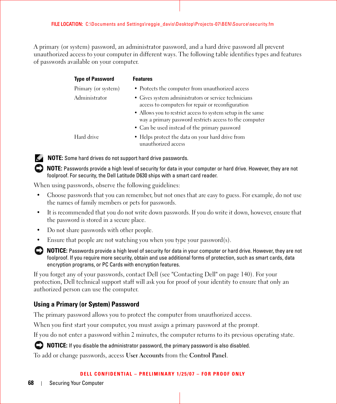 68 Securing Your ComputerFILE LOCATION:  C:\Documents and Settings\reggie_davis\Desktop\Projects-07\BEN\Source\security.fmDELL CONFIDENTIAL – PRELIMINARY 1/25/07 – FOR PROOF ONLYA primary (or system) password, an administrator password, and a hard drive password all prevent unauthorized access to your computer in different ways. The following table identifies types and features of passwords available on your computer. NOTE: Some hard drives do not support hard drive passwords.  NOTE: Passwords provide a high level of security for data in your computer or hard drive. However, they are not foolproof. For security, the Dell Latitude D630 ships with a smart card reader. When using passwords, observe the following guidelines:• Choose passwords that you can remember, but not ones that are easy to guess. For example, do not use the names of family members or pets for passwords.• It is recommended that you do not write down passwords. If you do write it down, however, ensure that the password is stored in a secure place.• Do not share passwords with other people.• Ensure that people are not watching you when you type your password(s). NOTICE: Passwords provide a high level of security for data in your computer or hard drive. However, they are not foolproof. If you require more security, obtain and use additional forms of protection, such as smart cards, data encryption programs, or PC Cards with encryption features. If you forget any of your passwords, contact Dell (see &quot;Contacting Dell&quot; on page 140). For your protection, Dell technical support staff will ask you for proof of your identity to ensure that only an authorized person can use the computer.Using a Primary (or System) PasswordThe primary password allows you to protect the computer from unauthorized access.When you first start your computer, you must assign a primary password at the prompt.If you do not enter a password within 2 minutes, the computer returns to its previous operating state. NOTICE: If you disable the administrator password, the primary password is also disabled.To add or change passwords, access User Accounts from the Control Panel. Type of Password FeaturesPrimary (or system)• Protects the computer from unauthorized accessAdministrator• Gives system administrators or service technicians access to computers for repair or reconfiguration• Allows you to restrict access to system setup in the same way a primary password restricts access to the computer• Can be used instead of the primary passwordHard drive• Helps protect the data on your hard drive from unauthorized access