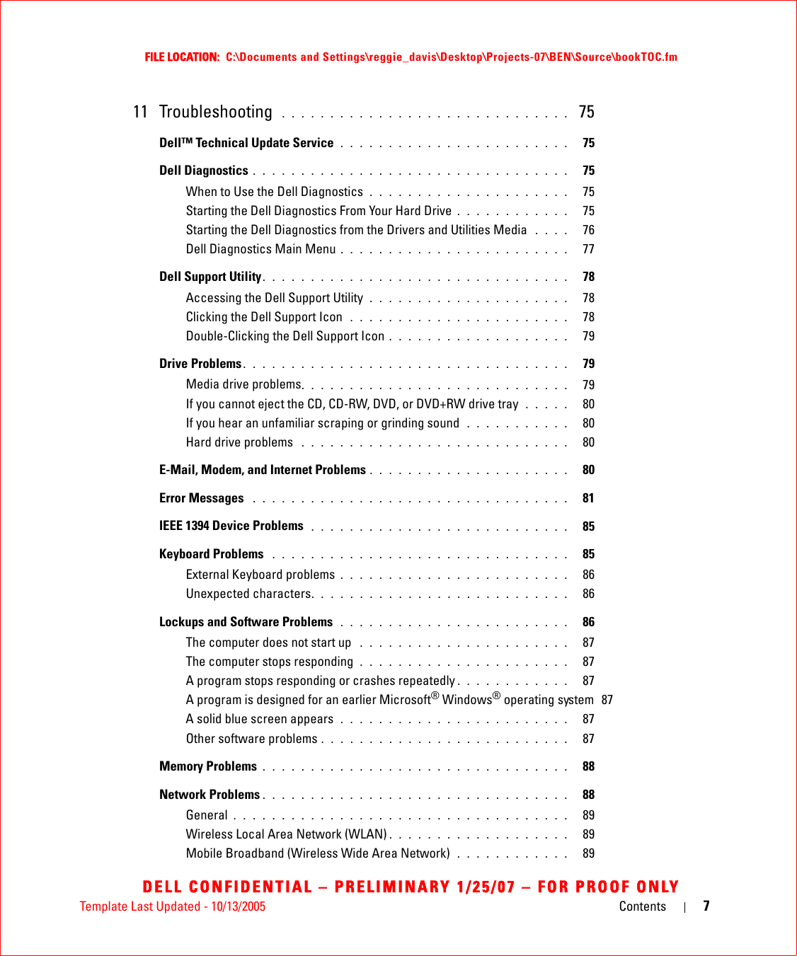 Template Last Updated - 10/13/2005 Contents 7FILE LOCATION:  C:\Documents and Settings\reggie_davis\Desktop\Projects-07\BEN\Source\bookTOC.fmDELL CONFIDENTIAL – PRELIMINARY 1/25/07 – FOR PROOF ONLY11 Troubleshooting  . . . . . . . . . . . . . . . . . . . . . . . . . . . . . .  75Dell™ Technical Update Service  . . . . . . . . . . . . . . . . . . . . . . . .   75Dell Diagnostics . . . . . . . . . . . . . . . . . . . . . . . . . . . . . . . . .   75When to Use the Dell Diagnostics  . . . . . . . . . . . . . . . . . . . . .   75Starting the Dell Diagnostics From Your Hard Drive . . . . . . . . . . . .   75Starting the Dell Diagnostics from the Drivers and Utilities Media  . . . .   76Dell Diagnostics Main Menu . . . . . . . . . . . . . . . . . . . . . . . .   77Dell Support Utility. . . . . . . . . . . . . . . . . . . . . . . . . . . . . . . .   78Accessing the Dell Support Utility  . . . . . . . . . . . . . . . . . . . . .   78Clicking the Dell Support Icon  . . . . . . . . . . . . . . . . . . . . . . .   78Double-Clicking the Dell Support Icon . . . . . . . . . . . . . . . . . . .   79Drive Problems . . . . . . . . . . . . . . . . . . . . . . . . . . . . . . . . . .   79Media drive problems. . . . . . . . . . . . . . . . . . . . . . . . . . . .   79If you cannot eject the CD, CD-RW, DVD, or DVD+RW drive tray  . . . . .   80If you hear an unfamiliar scraping or grinding sound  . . . . . . . . . . .   80Hard drive problems  . . . . . . . . . . . . . . . . . . . . . . . . . . . .   80E-Mail, Modem, and Internet Problems . . . . . . . . . . . . . . . . . . . . .   80Error Messages  . . . . . . . . . . . . . . . . . . . . . . . . . . . . . . . . .   81IEEE 1394 Device Problems  . . . . . . . . . . . . . . . . . . . . . . . . . . .   85Keyboard Problems  . . . . . . . . . . . . . . . . . . . . . . . . . . . . . . .   85External Keyboard problems . . . . . . . . . . . . . . . . . . . . . . . .   86Unexpected characters. . . . . . . . . . . . . . . . . . . . . . . . . . .   86Lockups and Software Problems  . . . . . . . . . . . . . . . . . . . . . . . .   86The computer does not start up  . . . . . . . . . . . . . . . . . . . . . .   87The computer stops responding  . . . . . . . . . . . . . . . . . . . . . .   87A program stops responding or crashes repeatedly . . . . . . . . . . . .   87A program is designed for an earlier Microsoft® Windows® operating system  87A solid blue screen appears  . . . . . . . . . . . . . . . . . . . . . . . .   87Other software problems . . . . . . . . . . . . . . . . . . . . . . . . . .   87Memory Problems . . . . . . . . . . . . . . . . . . . . . . . . . . . . . . . .   88Network Problems . . . . . . . . . . . . . . . . . . . . . . . . . . . . . . . .   88General . . . . . . . . . . . . . . . . . . . . . . . . . . . . . . . . . . .   89Wireless Local Area Network (WLAN) . . . . . . . . . . . . . . . . . . .   89Mobile Broadband (Wireless Wide Area Network)  . . . . . . . . . . . .   89