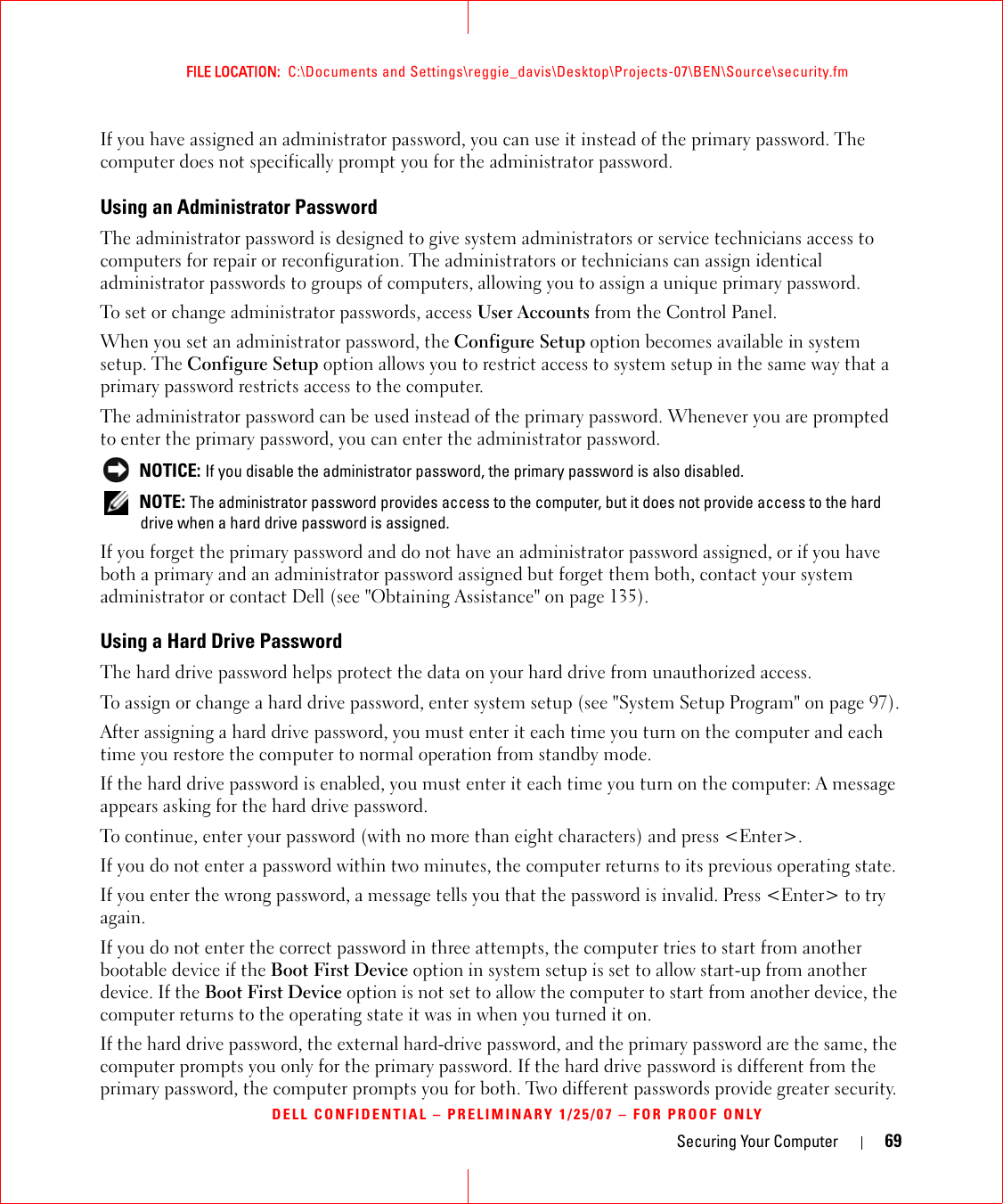 Securing Your Computer 69FILE LOCATION:  C:\Documents and Settings\reggie_davis\Desktop\Projects-07\BEN\Source\security.fmDELL CONFIDENTIAL – PRELIMINARY 1/25/07 – FOR PROOF ONLYIf you have assigned an administrator password, you can use it instead of the primary password. The computer does not specifically prompt you for the administrator password.Using an Administrator PasswordThe administrator password is designed to give system administrators or service technicians access to computers for repair or reconfiguration. The administrators or technicians can assign identical administrator passwords to groups of computers, allowing you to assign a unique primary password.To set or change administrator passwords, access User Accounts from the Control Panel.When you set an administrator password, the Configure Setup option becomes available in system setup. The Configure Setup option allows you to restrict access to system setup in the same way that a primary password restricts access to the computer.The administrator password can be used instead of the primary password. Whenever you are prompted to enter the primary password, you can enter the administrator password. NOTICE: If you disable the administrator password, the primary password is also disabled. NOTE: The administrator password provides access to the computer, but it does not provide access to the hard drive when a hard drive password is assigned. If you forget the primary password and do not have an administrator password assigned, or if you have both a primary and an administrator password assigned but forget them both, contact your system administrator or contact Dell (see &quot;Obtaining Assistance&quot; on page 135).Using a Hard Drive PasswordThe hard drive password helps protect the data on your hard drive from unauthorized access. To assign or change a hard drive password, enter system setup (see &quot;System Setup Program&quot; on page 97).After assigning a hard drive password, you must enter it each time you turn on the computer and each time you restore the computer to normal operation from standby mode.If the hard drive password is enabled, you must enter it each time you turn on the computer: A message appears asking for the hard drive password.To continue, enter your password (with no more than eight characters) and press &lt;Enter&gt;. If you do not enter a password within two minutes, the computer returns to its previous operating state.If you enter the wrong password, a message tells you that the password is invalid. Press &lt;Enter&gt; to try again.If you do not enter the correct password in three attempts, the computer tries to start from another bootable device if the Boot First Device option in system setup is set to allow start-up from another device. If the Boot First Device option is not set to allow the computer to start from another device, the computer returns to the operating state it was in when you turned it on.If the hard drive password, the external hard-drive password, and the primary password are the same, the computer prompts you only for the primary password. If the hard drive password is different from the primary password, the computer prompts you for both. Two different passwords provide greater security.