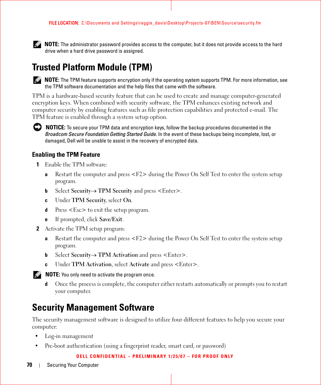 70 Securing Your ComputerFILE LOCATION:  C:\Documents and Settings\reggie_davis\Desktop\Projects-07\BEN\Source\security.fmDELL CONFIDENTIAL – PRELIMINARY 1/25/07 – FOR PROOF ONLY NOTE: The administrator password provides access to the computer, but it does not provide access to the hard drive when a hard drive password is assigned. Trusted Platform Module (TPM) NOTE: The TPM feature supports encryption only if the operating system supports TPM. For more information, see the TPM software documentation and the help files that came with the software.TPM is a hardware-based security feature that can be used to create and manage computer-generated encryption keys. When combined with security software, the TPM enhances existing network and computer security by enabling features such as file protection capabilities and protected e-mail. The TPM feature is enabled through a system setup option. NOTICE: To secure your TPM data and encryption keys, follow the backup procedures documented in the Broadcom Secure Foundation Getting Started Guide. In the event of these backups being incomplete, lost, or damaged, Dell will be unable to assist in the recovery of encrypted data.Enabling the TPM Feature1Enable the TPM software:aRestart the computer and press &lt;F2&gt; during the Power On Self Test to enter the system setup program.bSelect Security→ TPM Security and press &lt;Enter&gt;.cUnder TPM Security, select On.dPress &lt;Esc&gt; to exit the setup program. eIf prompted, click Save/Exit.2Activate the TPM setup program: aRestart the computer and press &lt;F2&gt; during the Power On Self Test to enter the system setup program.bSelect Security→ TPM Activation and press &lt;Enter&gt;.cUnder TPM Activation, select Activate and press &lt;Enter&gt;. NOTE: You only need to activate the program once.dOnce the process is complete, the computer either restarts automatically or prompts you to restart your computer.Security Management SoftwareThe security management software is designed to utilize four different features to help you secure your computer:• Log-in management• Pre-boot authentication (using a fingerprint reader, smart card, or password)