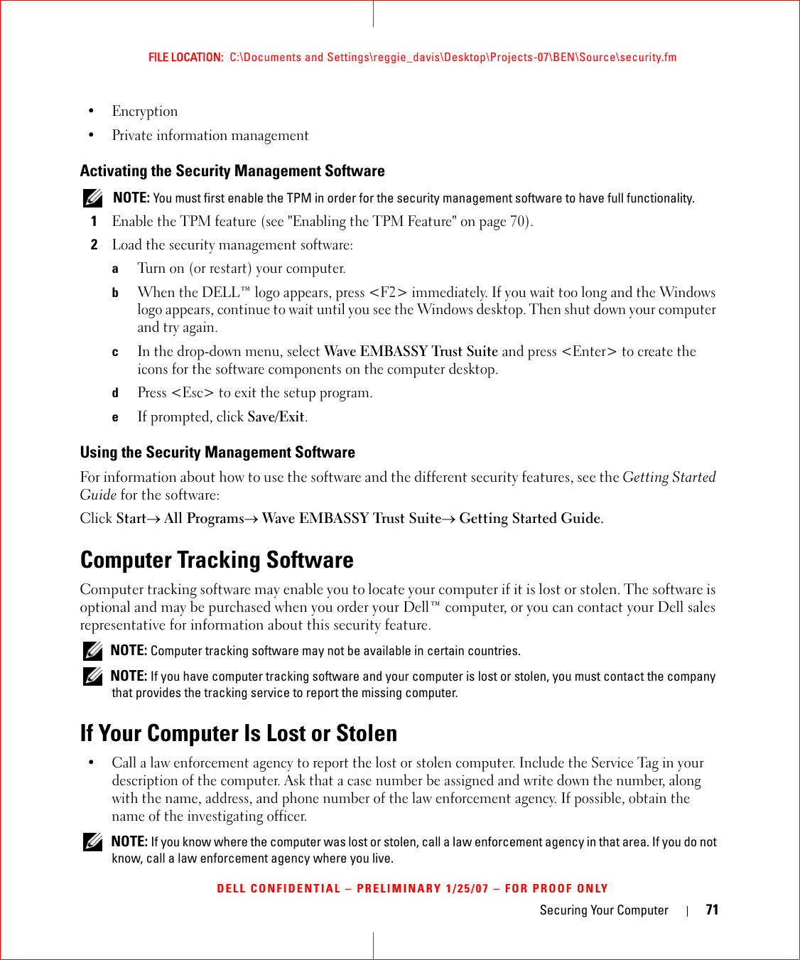 Securing Your Computer 71FILE LOCATION:  C:\Documents and Settings\reggie_davis\Desktop\Projects-07\BEN\Source\security.fmDELL CONFIDENTIAL – PRELIMINARY 1/25/07 – FOR PROOF ONLY•Encryption• Private information managementActivating the Security Management Software NOTE: You must first enable the TPM in order for the security management software to have full functionality.1Enable the TPM feature (see &quot;Enabling the TPM Feature&quot; on page 70).2Load the security management software:aTurn on (or restart) your computer.bWhen the DELL™ logo appears, press &lt;F2&gt; immediately. If you wait too long and the Windows logo appears, continue to wait until you see the Windows desktop. Then shut down your computer and try again.cIn the drop-down menu, select Wave EMBASSY Trust Suite and press &lt;Enter&gt; to create the icons for the software components on the computer desktop.dPress &lt;Esc&gt; to exit the setup program. eIf prompted, click Save/Exit.Using the Security Management SoftwareFor information about how to use the software and the different security features, see the Getting Started Guide for the software: Click Start→ All Programs→ Wave EMBASSY Trust Suite→ Getting Started Guide.Computer Tracking SoftwareComputer tracking software may enable you to locate your computer if it is lost or stolen. The software is optional and may be purchased when you order your Dell™ computer, or you can contact your Dell sales representative for information about this security feature. NOTE: Computer tracking software may not be available in certain countries. NOTE: If you have computer tracking software and your computer is lost or stolen, you must contact the company that provides the tracking service to report the missing computer.If Your Computer Is Lost or Stolen• Call a law enforcement agency to report the lost or stolen computer. Include the Service Tag in your description of the computer. Ask that a case number be assigned and write down the number, along with the name, address, and phone number of the law enforcement agency. If possible, obtain the name of the investigating officer. NOTE: If you know where the computer was lost or stolen, call a law enforcement agency in that area. If you do not know, call a law enforcement agency where you live.