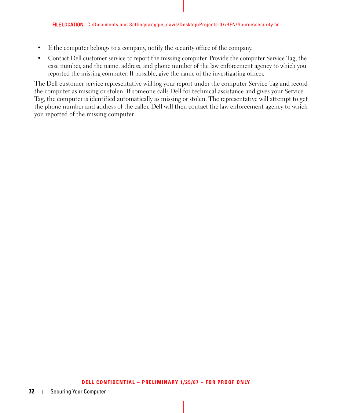 72 Securing Your ComputerFILE LOCATION:  C:\Documents and Settings\reggie_davis\Desktop\Projects-07\BEN\Source\security.fmDELL CONFIDENTIAL – PRELIMINARY 1/25/07 – FOR PROOF ONLY• If the computer belongs to a company, notify the security office of the company.• Contact Dell customer service to report the missing computer. Provide the computer Service Tag, the case number, and the name, address, and phone number of the law enforcement agency to which you reported the missing computer. If possible, give the name of the investigating officer.The Dell customer service representative will log your report under the computer Service Tag and record the computer as missing or stolen. If someone calls Dell for technical assistance and gives your Service Tag, the computer is identified automatically as missing or stolen. The representative will attempt to get the phone number and address of the caller. Dell will then contact the law enforcement agency to which you reported of the missing computer.