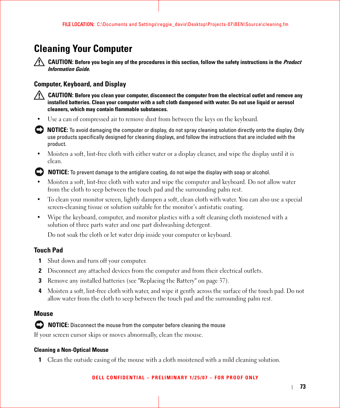 73FILE LOCATION:  C:\Documents and Settings\reggie_davis\Desktop\Projects-07\BEN\Source\cleaning.fmDELL CONFIDENTIAL – PRELIMINARY 1/25/07 – FOR PROOF ONLYCleaning Your Computer CAUTION: Before you begin any of the procedures in this section, follow the safety instructions in the Product Information Guide.Computer, Keyboard, and Display CAUTION: Before you clean your computer, disconnect the computer from the electrical outlet and remove any installed batteries. Clean your computer with a soft cloth dampened with water. Do not use liquid or aerosol cleaners, which may contain flammable substances.• Use a can of compressed air to remove dust from between the keys on the keyboard. NOTICE: To avoid damaging the computer or display, do not spray cleaning solution directly onto the display. Only use products specifically designed for cleaning displays, and follow the instructions that are included with the product.• Moisten a soft, lint-free cloth with either water or a display cleaner, and wipe the display until it is clean. NOTICE: To prevent damage to the antiglare coating, do not wipe the display with soap or alcohol.• Moisten a soft, lint-free cloth with water and wipe the computer and keyboard. Do not allow water from the cloth to seep between the touch pad and the surrounding palm rest.• To clean your monitor screen, lightly dampen a soft, clean cloth with water. You can also use a special screen-cleaning tissue or solution suitable for the monitor’s antistatic coating.• Wipe the keyboard, computer, and monitor plastics with a soft cleaning cloth moistened with a solution of three parts water and one part dishwashing detergent.Do not soak the cloth or let water drip inside your computer or keyboard.Touch Pad1Shut down and turn off your computer.2Disconnect any attached devices from the computer and from their electrical outlets.3Remove any installed batteries (see &quot;Replacing the Battery&quot; on page 37).4Moisten a soft, lint-free cloth with water, and wipe it gently across the surface of the touch pad. Do not allow water from the cloth to seep between the touch pad and the surrounding palm rest.Mouse NOTICE: Disconnect the mouse from the computer before cleaning the mouseIf your screen cursor skips or moves abnormally, clean the mouse. Cleaning a Non-Optical Mouse1Clean the outside casing of the mouse with a cloth moistened with a mild cleaning solution. 