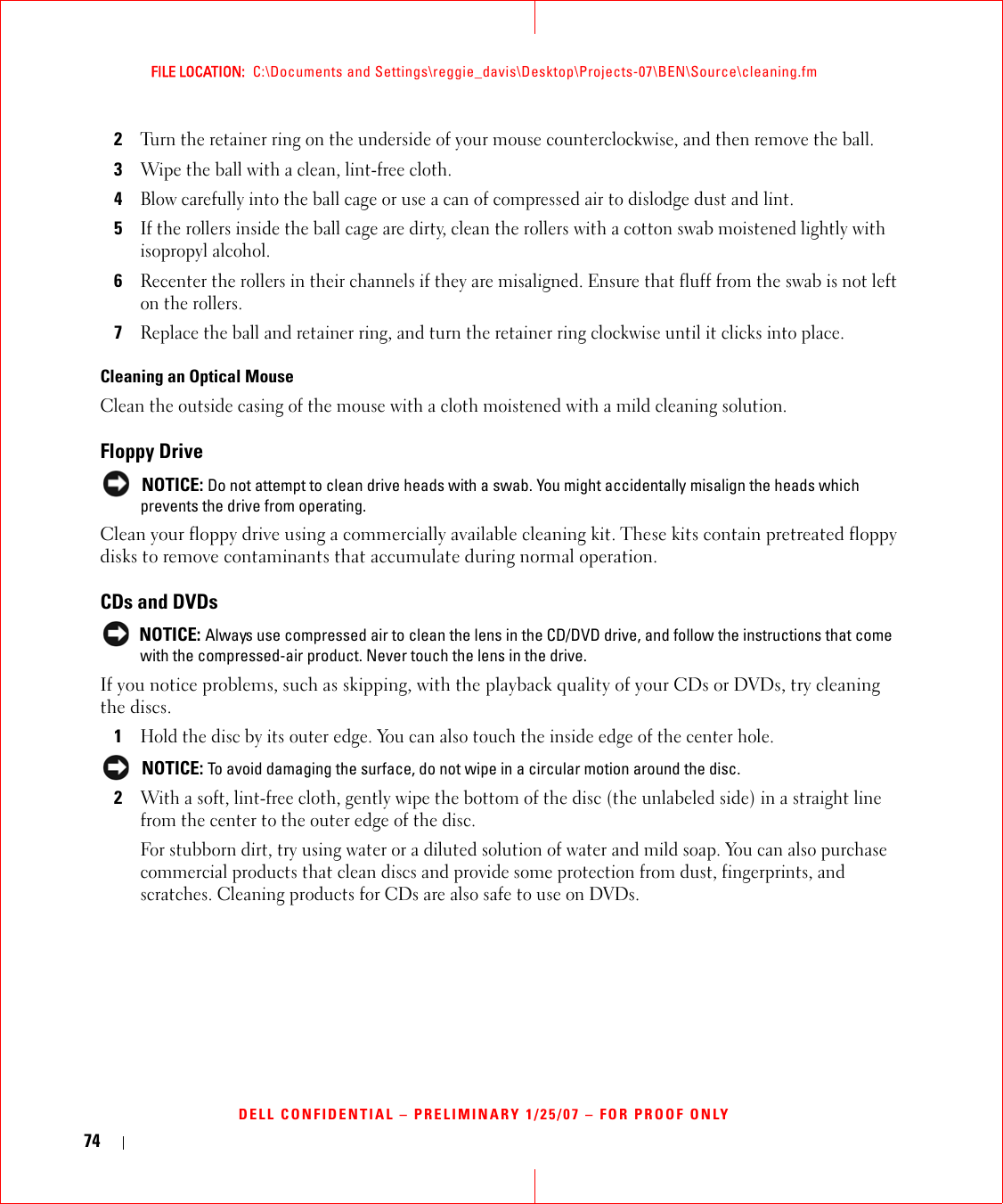 74FILE LOCATION:  C:\Documents and Settings\reggie_davis\Desktop\Projects-07\BEN\Source\cleaning.fmDELL CONFIDENTIAL – PRELIMINARY 1/25/07 – FOR PROOF ONLY2Turn the retainer ring on the underside of your mouse counterclockwise, and then remove the ball.3Wipe the ball with a clean, lint-free cloth.4Blow carefully into the ball cage or use a can of compressed air to dislodge dust and lint.5If the rollers inside the ball cage are dirty, clean the rollers with a cotton swab moistened lightly with isopropyl alcohol.6Recenter the rollers in their channels if they are misaligned. Ensure that fluff from the swab is not left on the rollers.7Replace the ball and retainer ring, and turn the retainer ring clockwise until it clicks into place.Cleaning an Optical MouseClean the outside casing of the mouse with a cloth moistened with a mild cleaning solution. Floppy Drive NOTICE: Do not attempt to clean drive heads with a swab. You might accidentally misalign the heads which prevents the drive from operating.Clean your floppy drive using a commercially available cleaning kit. These kits contain pretreated floppy disks to remove contaminants that accumulate during normal operation.CDs and DVDs NOTICE: Always use compressed air to clean the lens in the CD/DVD drive, and follow the instructions that come with the compressed-air product. Never touch the lens in the drive.If you notice problems, such as skipping, with the playback quality of your CDs or DVDs, try cleaning the discs.1Hold the disc by its outer edge. You can also touch the inside edge of the center hole. NOTICE: To avoid damaging the surface, do not wipe in a circular motion around the disc.2With a soft, lint-free cloth, gently wipe the bottom of the disc (the unlabeled side) in a straight line from the center to the outer edge of the disc.For stubborn dirt, try using water or a diluted solution of water and mild soap. You can also purchase commercial products that clean discs and provide some protection from dust, fingerprints, and scratches. Cleaning products for CDs are also safe to use on DVDs.