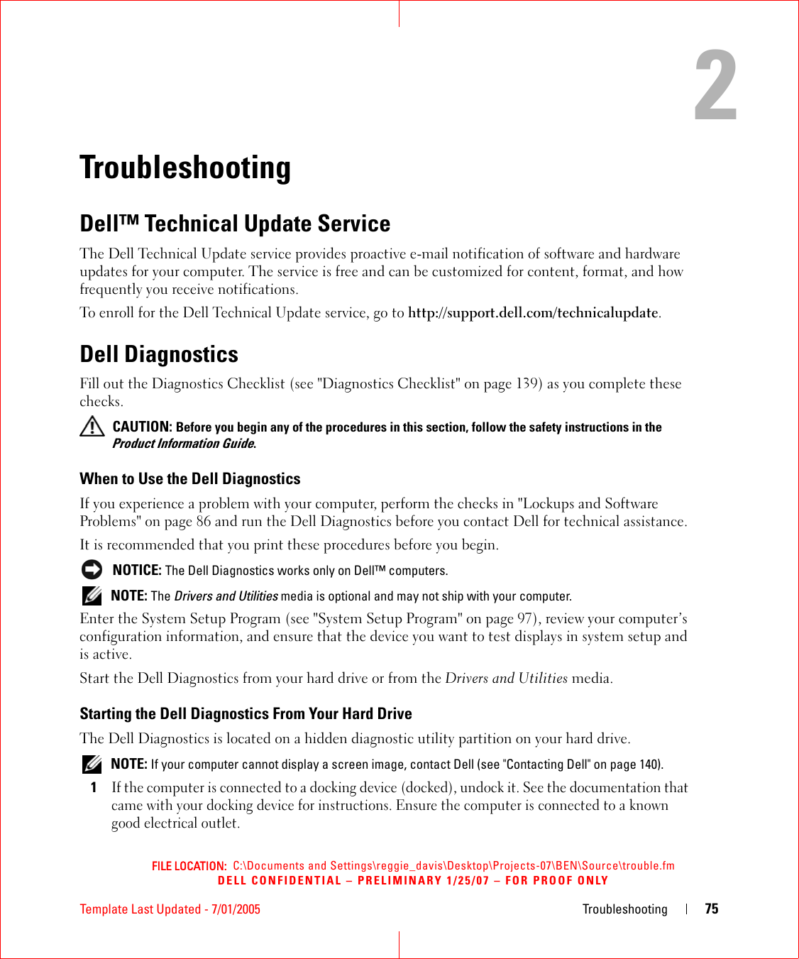 FILE LOCATION:  C:\Documents and Settings\reggie_davis\Desktop\Projects-07\BEN\Source\trouble.fmDELL CONFIDENTIAL – PRELIMINARY 1/25/07 – FOR PROOF ONLYTemplate Last Updated - 7/01/2005 Troubleshooting 752TroubleshootingDell™ Technical Update ServiceThe Dell Technical Update service provides proactive e-mail notification of software and hardware updates for your computer. The service is free and can be customized for content, format, and how frequently you receive notifications.To enroll for the Dell Technical Update service, go to http://support.dell.com/technicalupdate.Dell DiagnosticsFill out the Diagnostics Checklist (see &quot;Diagnostics Checklist&quot; on page 139) as you complete these checks. CAUTION: Before you begin any of the procedures in this section, follow the safety instructions in the Product Information Guide.When to Use the Dell DiagnosticsIf you experience a problem with your computer, perform the checks in &quot;Lockups and Software Problems&quot; on page 86 and run the Dell Diagnostics before you contact Dell for technical assistance.It is recommended that you print these procedures before you begin. NOTICE: The Dell Diagnostics works only on Dell™ computers. NOTE: The Drivers and Utilities media is optional and may not ship with your computer.Enter the System Setup Program (see &quot;System Setup Program&quot; on page 97), review your computer’s configuration information, and ensure that the device you want to test displays in system setup and is active.Start the Dell Diagnostics from your hard drive or from the Drivers and Utilities media. Starting the Dell Diagnostics From Your Hard DriveThe Dell Diagnostics is located on a hidden diagnostic utility partition on your hard drive. NOTE: If your computer cannot display a screen image, contact Dell (see &quot;Contacting Dell&quot; on page 140).1If the computer is connected to a docking device (docked), undock it. See the documentation that came with your docking device for instructions. Ensure the computer is connected to a known good electrical outlet.