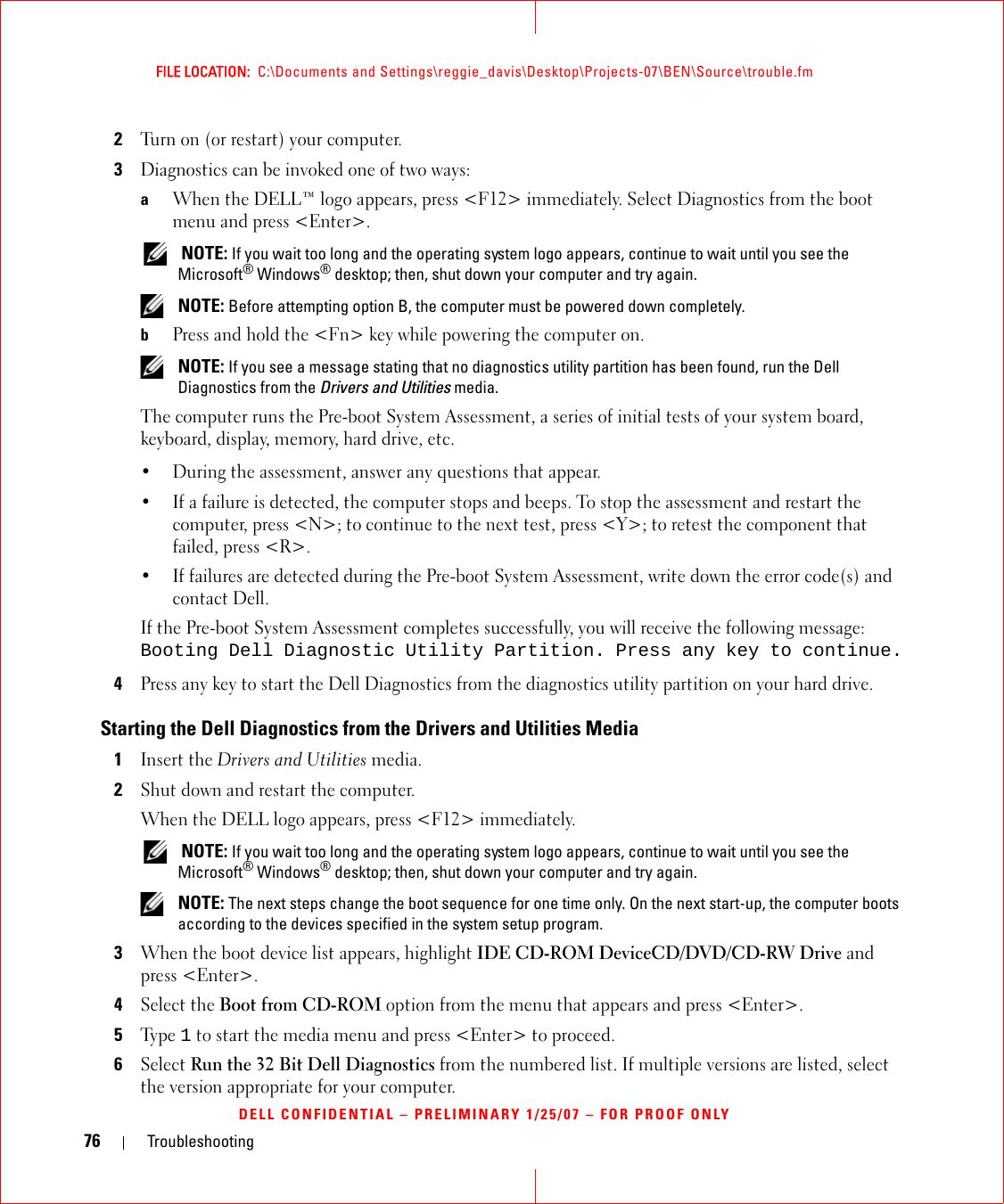 76 TroubleshootingFILE LOCATION:  C:\Documents and Settings\reggie_davis\Desktop\Projects-07\BEN\Source\trouble.fmDELL CONFIDENTIAL – PRELIMINARY 1/25/07 – FOR PROOF ONLY2Turn on (or restart) your computer.3Diagnostics can be invoked one of two ways:aWhen the DELL™ logo appears, press &lt;F12&gt; immediately. Select Diagnostics from the boot menu and press &lt;Enter&gt;. NOTE: If you wait too long and the operating system logo appears, continue to wait until you see the Microsoft® Windows® desktop; then, shut down your computer and try again. NOTE: Before attempting option B, the computer must be powered down completely.bPress and hold the &lt;Fn&gt; key while powering the computer on. NOTE: If you see a message stating that no diagnostics utility partition has been found, run the Dell Diagnostics from the Drivers and Utilities media.The computer runs the Pre-boot System Assessment, a series of initial tests of your system board, keyboard, display, memory, hard drive, etc.• During the assessment, answer any questions that appear.• If a failure is detected, the computer stops and beeps. To stop the assessment and restart the computer, press &lt;N&gt;; to continue to the next test, press &lt;Y&gt;; to retest the component that failed, press &lt;R&gt;. • If failures are detected during the Pre-boot System Assessment, write down the error code(s) and contact Dell.If the Pre-boot System Assessment completes successfully, you will receive the following message: Booting Dell Diagnostic Utility Partition. Press any key to continue.4Press any key to start the Dell Diagnostics from the diagnostics utility partition on your hard drive.Starting the Dell Diagnostics from the Drivers and Utilities Media1Insert the Drivers and Utilities media. 2Shut down and restart the computer.When the DELL logo appears, press &lt;F12&gt; immediately. NOTE: If you wait too long and the operating system logo appears, continue to wait until you see the Microsoft® Windows® desktop; then, shut down your computer and try again. NOTE: The next steps change the boot sequence for one time only. On the next start-up, the computer boots according to the devices specified in the system setup program.3When the boot device list appears, highlight IDE CD-ROM DeviceCD/DVD/CD-RW Drive and press &lt;Enter&gt;.4Select the Boot from CD-ROM option from the menu that appears and press &lt;Enter&gt;.5Ty p e  1 to start the media menu and press &lt;Enter&gt; to proceed.6Select Run the 32 Bit Dell Diagnostics from the numbered list. If multiple versions are listed, select the version appropriate for your computer.