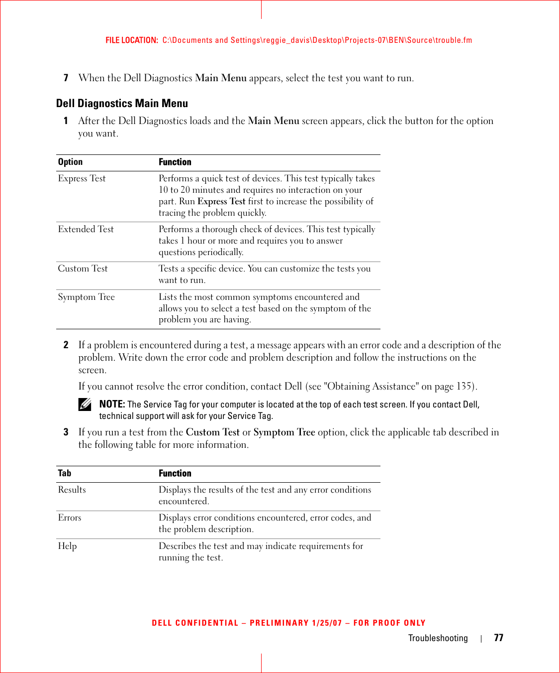 Troubleshooting 77FILE LOCATION:  C:\Documents and Settings\reggie_davis\Desktop\Projects-07\BEN\Source\trouble.fmDELL CONFIDENTIAL – PRELIMINARY 1/25/07 – FOR PROOF ONLY7When the Dell Diagnostics Main Menu appears, select the test you want to run.Dell Diagnostics Main Menu1After the Dell Diagnostics loads and the Main Menu screen appears, click the button for the option you want.2If a problem is encountered during a test, a message appears with an error code and a description of the problem. Write down the error code and problem description and follow the instructions on the screen.If you cannot resolve the error condition, contact Dell (see &quot;Obtaining Assistance&quot; on page 135). NOTE: The Service Tag for your computer is located at the top of each test screen. If you contact Dell, technical support will ask for your Service Tag.3If you run a test from the Custom Test or Symptom Tree option, click the applicable tab described in the following table for more information.Option FunctionExpress Test Performs a quick test of devices. This test typically takes 10 to 20 minutes and requires no interaction on your part. Run Express Test first to increase the possibility of tracing the problem quickly.Extended Test Performs a thorough check of devices. This test typically takes 1 hour or more and requires you to answer questions periodically.Custom Test Tests a specific device. You can customize the tests you want to run.Symptom Tree Lists the most common symptoms encountered and allows you to select a test based on the symptom of the problem you are having.Tab FunctionResults Displays the results of the test and any error conditions encountered.Errors Displays error conditions encountered, error codes, and the problem description.Help Describes the test and may indicate requirements for running the test.