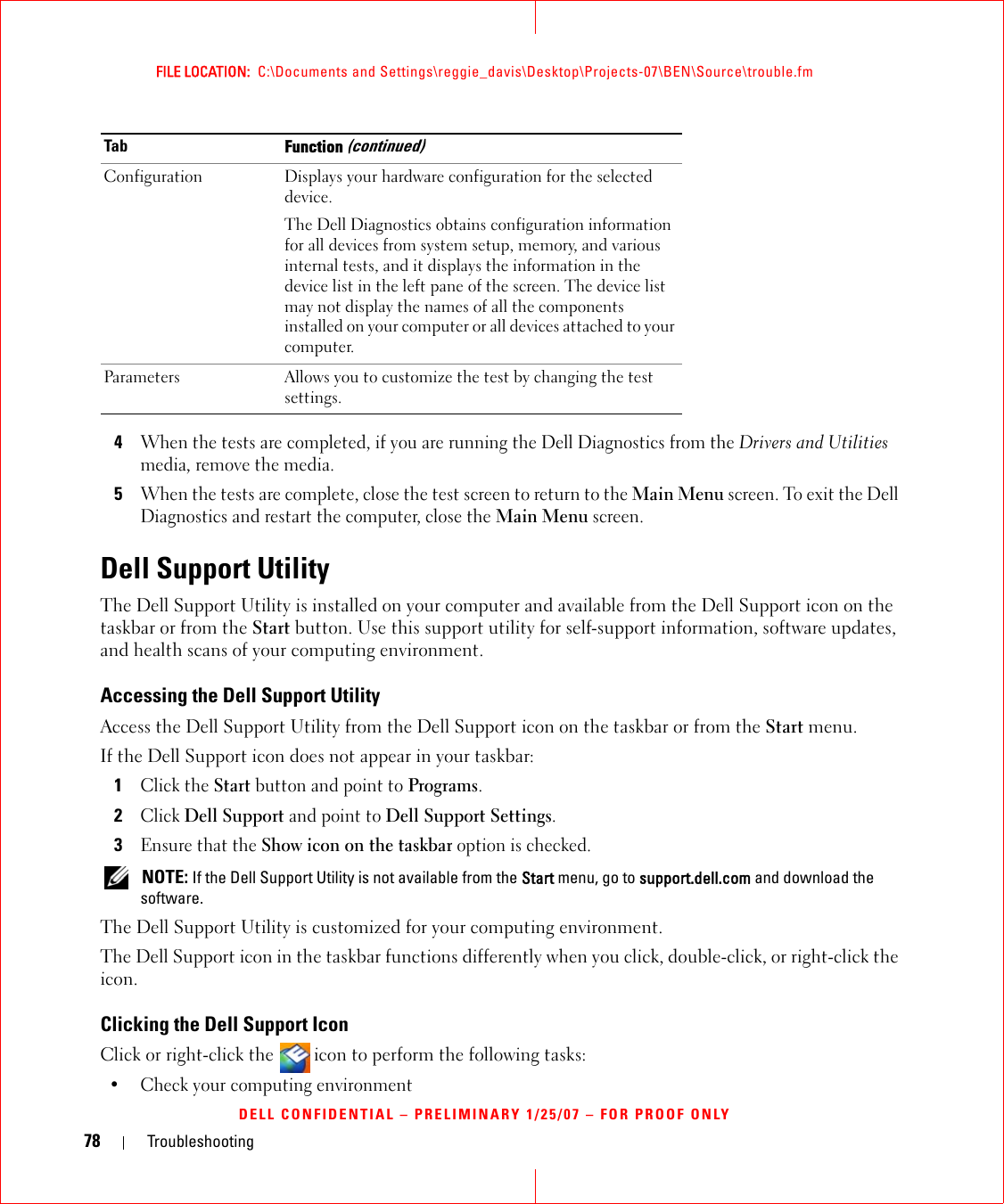 78 TroubleshootingFILE LOCATION:  C:\Documents and Settings\reggie_davis\Desktop\Projects-07\BEN\Source\trouble.fmDELL CONFIDENTIAL – PRELIMINARY 1/25/07 – FOR PROOF ONLY4When the tests are completed, if you are running the Dell Diagnostics from the Drivers and Utilities media, remove the media.5When the tests are complete, close the test screen to return to the Main Menu screen. To exit the Dell Diagnostics and restart the computer, close the Main Menu screen.Dell Support UtilityThe Dell Support Utility is installed on your computer and available from the Dell Support icon on the taskbar or from the Start button. Use this support utility for self-support information, software updates, and health scans of your computing environment.Accessing the Dell Support UtilityAccess the Dell Support Utility from the Dell Support icon on the taskbar or from the Start menu.If the Dell Support icon does not appear in your taskbar:1Click the Start button and point to Programs.2Click Dell Support and point to Dell Support Settings.3Ensure that the Show icon on the taskbar option is checked. NOTE: If the Dell Support Utility is not available from the Start menu, go to support.dell.com and download the software. The Dell Support Utility is customized for your computing environment.The Dell Support icon in the taskbar functions differently when you click, double-click, or right-click the icon.Clicking the Dell Support IconClick or right-click the  icon to perform the following tasks:• Check your computing environment Configuration Displays your hardware configuration for the selected device.The Dell Diagnostics obtains configuration information for all devices from system setup, memory, and various internal tests, and it displays the information in the device list in the left pane of the screen. The device list may not display the names of all the components installed on your computer or all devices attached to your computer.Parameters Allows you to customize the test by changing the test settings.Tab Function (continued)