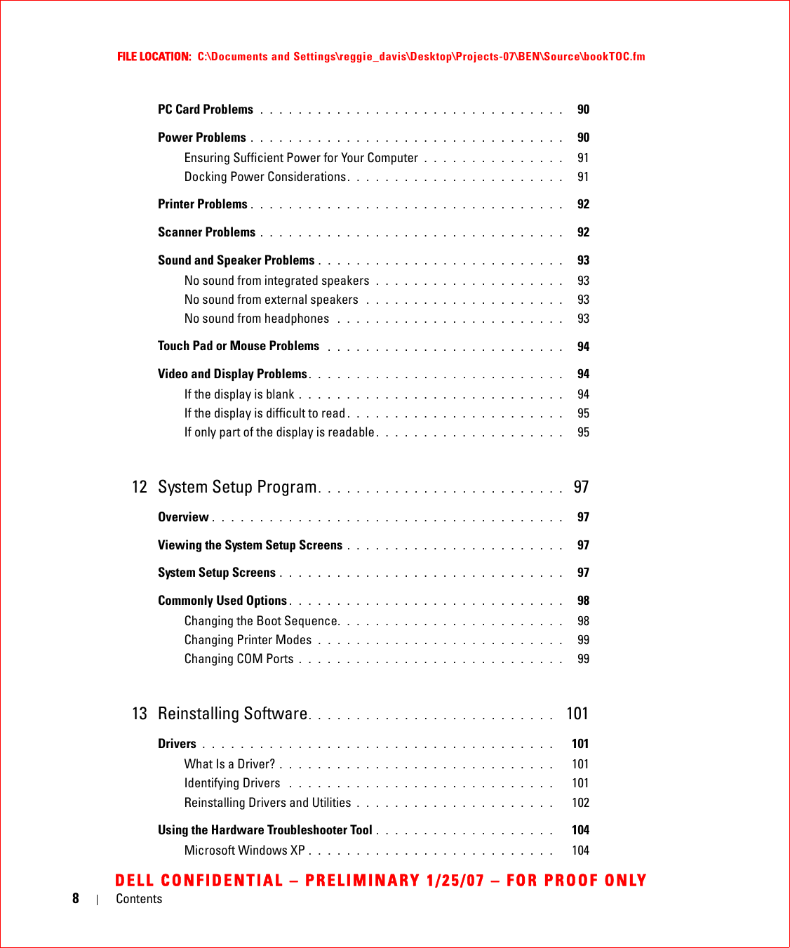 8ContentsFILE LOCATION:  C:\Documents and Settings\reggie_davis\Desktop\Projects-07\BEN\Source\bookTOC.fmDELL CONFIDENTIAL – PRELIMINARY 1/25/07 – FOR PROOF ONLYPC Card Problems  . . . . . . . . . . . . . . . . . . . . . . . . . . . . . . . .   90Power Problems . . . . . . . . . . . . . . . . . . . . . . . . . . . . . . . . .   90Ensuring Sufficient Power for Your Computer  . . . . . . . . . . . . . . .   91Docking Power Considerations. . . . . . . . . . . . . . . . . . . . . . .   91Printer Problems . . . . . . . . . . . . . . . . . . . . . . . . . . . . . . . . .   92Scanner Problems . . . . . . . . . . . . . . . . . . . . . . . . . . . . . . . .   92Sound and Speaker Problems . . . . . . . . . . . . . . . . . . . . . . . . . .   93No sound from integrated speakers  . . . . . . . . . . . . . . . . . . . .   93No sound from external speakers  . . . . . . . . . . . . . . . . . . . . .   93No sound from headphones  . . . . . . . . . . . . . . . . . . . . . . . .   93Touch Pad or Mouse Problems  . . . . . . . . . . . . . . . . . . . . . . . . .   94Video and Display Problems. . . . . . . . . . . . . . . . . . . . . . . . . . .   94If the display is blank . . . . . . . . . . . . . . . . . . . . . . . . . . . .   94If the display is difficult to read . . . . . . . . . . . . . . . . . . . . . . .   95If only part of the display is readable . . . . . . . . . . . . . . . . . . . .   9512 System Setup Program. . . . . . . . . . . . . . . . . . . . . . . . . .  97Overview . . . . . . . . . . . . . . . . . . . . . . . . . . . . . . . . . . . . .   97Viewing the System Setup Screens . . . . . . . . . . . . . . . . . . . . . . .   97System Setup Screens . . . . . . . . . . . . . . . . . . . . . . . . . . . . . .   97Commonly Used Options . . . . . . . . . . . . . . . . . . . . . . . . . . . . .   98Changing the Boot Sequence. . . . . . . . . . . . . . . . . . . . . . . .   98Changing Printer Modes  . . . . . . . . . . . . . . . . . . . . . . . . . .   99Changing COM Ports . . . . . . . . . . . . . . . . . . . . . . . . . . . .   9913 Reinstalling Software. . . . . . . . . . . . . . . . . . . . . . . . . .  101Drivers . . . . . . . . . . . . . . . . . . . . . . . . . . . . . . . . . . . . .   101What Is a Driver? . . . . . . . . . . . . . . . . . . . . . . . . . . . . .   101Identifying Drivers  . . . . . . . . . . . . . . . . . . . . . . . . . . . .   101Reinstalling Drivers and Utilities . . . . . . . . . . . . . . . . . . . . .   102Using the Hardware Troubleshooter Tool . . . . . . . . . . . . . . . . . . .   104Microsoft Windows XP . . . . . . . . . . . . . . . . . . . . . . . . . .   104