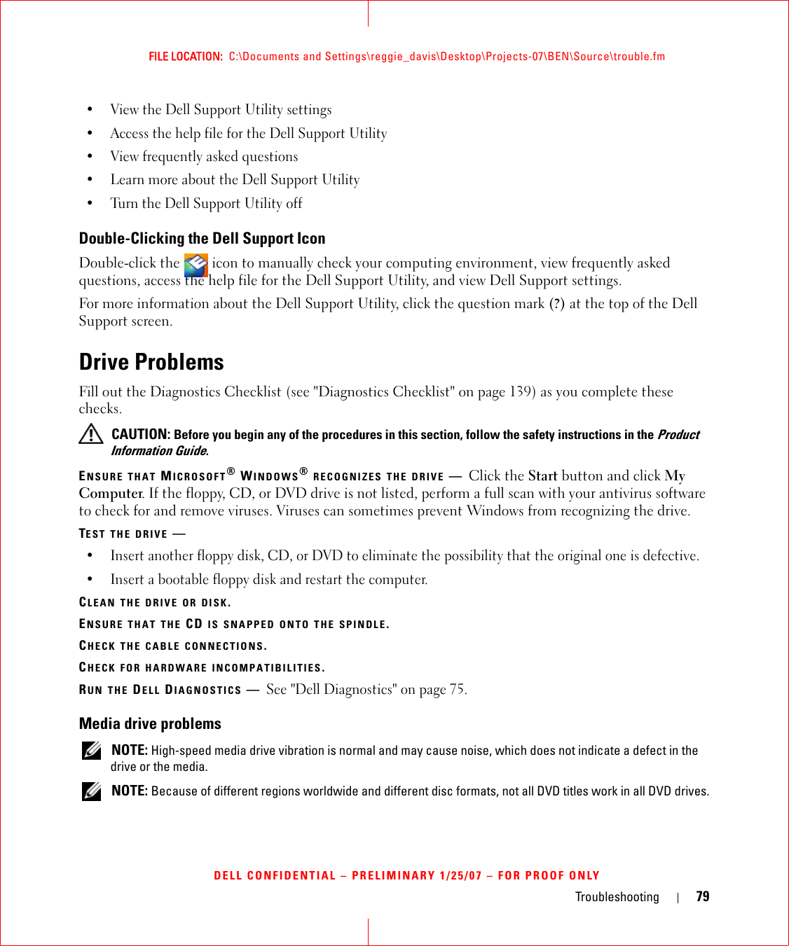 Troubleshooting 79FILE LOCATION:  C:\Documents and Settings\reggie_davis\Desktop\Projects-07\BEN\Source\trouble.fmDELL CONFIDENTIAL – PRELIMINARY 1/25/07 – FOR PROOF ONLY• View the Dell Support Utility settings• Access the help file for the Dell Support Utility• View frequently asked questions• Learn more about the Dell Support Utility• Turn the Dell Support Utility offDouble-Clicking the Dell Support IconDouble-click the   icon to manually check your computing environment, view frequently asked questions, access the help file for the Dell Support Utility, and view Dell Support settings.For more information about the Dell Support Utility, click the question mark (?) at the top of the Dell Support screen.Drive ProblemsFill out the Diagnostics Checklist (see &quot;Diagnostics Checklist&quot; on page 139) as you complete these checks. CAUTION: Before you begin any of the procedures in this section, follow the safety instructions in the Product Information Guide.ENSURE THAT MICROSOFT® WINDOWS® RECOGNIZES THE DRIVE —Click the Start button and click My Computer. If the floppy, CD, or DVD drive is not listed, perform a full scan with your antivirus software to check for and remove viruses. Viruses can sometimes prevent Windows from recognizing the drive.TEST THE DRIVE —• Insert another floppy disk, CD, or DVD to eliminate the possibility that the original one is defective.• Insert a bootable floppy disk and restart the computer.CLEAN THE DRIVE OR DISK.ENSURE THAT THE CD IS SNAPPED ONTO THE SPINDLE.CHECK THE CABLE CONNECTIONS.CHECK FOR HARDWARE INCOMPATIBILITIES.RUN THE DELL DIAGNOSTICS —See &quot;Dell Diagnostics&quot; on page 75.Media drive problems NOTE: High-speed media drive vibration is normal and may cause noise, which does not indicate a defect in the drive or the media. NOTE: Because of different regions worldwide and different disc formats, not all DVD titles work in all DVD drives.