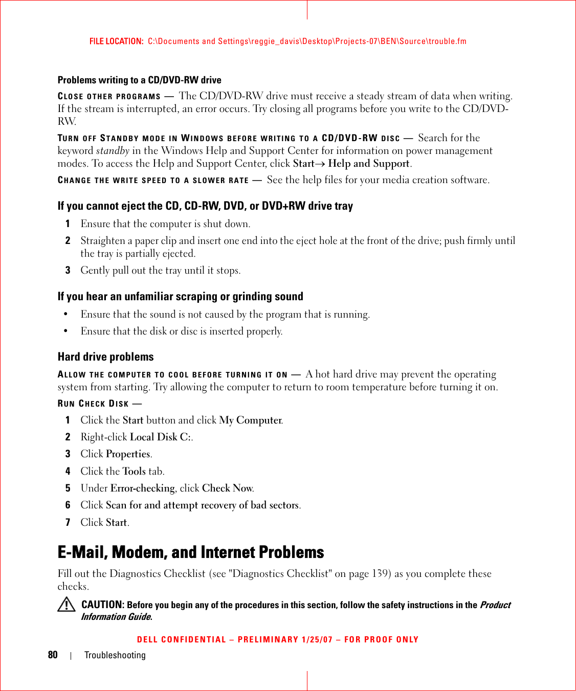 80 TroubleshootingFILE LOCATION:  C:\Documents and Settings\reggie_davis\Desktop\Projects-07\BEN\Source\trouble.fmDELL CONFIDENTIAL – PRELIMINARY 1/25/07 – FOR PROOF ONLYProblems writing to a CD/DVD-RW driveCLOSE OTHER PROGRAMS —The CD/DVD-RW drive must receive a steady stream of data when writing. If the stream is interrupted, an error occurs. Try closing all programs before you write to the CD/DVD-RW.TURN OFF STANDBY MODE IN WINDOWS BEFORE WRITING TO A CD/DVD-RW DISC —Search for the keyword standby in the Windows Help and Support Center for information on power management modes. To access the Help and Support Center, click Start→ Help and Support.CHANGE THE WRITE SPEED TO A SLOWER RATE —See the help files for your media creation software.If you cannot eject the CD, CD-RW, DVD, or DVD+RW drive tray1Ensure that the computer is shut down.2Straighten a paper clip and insert one end into the eject hole at the front of the drive; push firmly until the tray is partially ejected.3Gently pull out the tray until it stops.If you hear an unfamiliar scraping or grinding sound• Ensure that the sound is not caused by the program that is running.• Ensure that the disk or disc is inserted properly.Hard drive problemsALLOW THE COMPUTER TO COOL BEFORE TURNING IT ON —A hot hard drive may prevent the operating system from starting. Try allowing the computer to return to room temperature before turning it on.RUN CHECK DISK —1Click the Start button and click My Computer. 2Right-click Local Disk C:.3Click Properties.4Click the Tools tab.5Under Error-checking, click Check Now.6Click Scan for and attempt recovery of bad sectors.7Click Start.E-Mail, Modem, and Internet Problems Fill out the Diagnostics Checklist (see &quot;Diagnostics Checklist&quot; on page 139) as you complete these checks. CAUTION: Before you begin any of the procedures in this section, follow the safety instructions in the Product Information Guide.