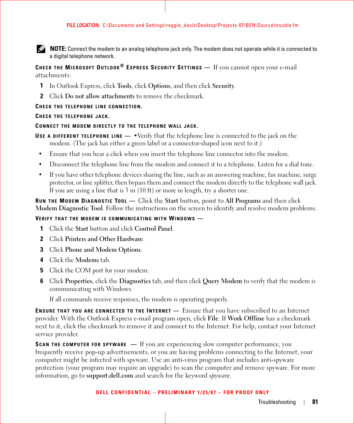 Troubleshooting 81FILE LOCATION:  C:\Documents and Settings\reggie_davis\Desktop\Projects-07\BEN\Source\trouble.fmDELL CONFIDENTIAL – PRELIMINARY 1/25/07 – FOR PROOF ONLY NOTE: Connect the modem to an analog telephone jack only. The modem does not operate while it is connected to a digital telephone network.CHECK THE MICROSOFT OUTLOOK® EXPRESS SECURITY SETTINGS —If you cannot open your e-mail attachments:1In Outlook Express, click Tools, click Options, and then click Security.2Click Do not allow attachments to remove the checkmark.CHECK THE TELEPHONE LINE CONNECTION.CHECK THE TELEPHONE JACK.CONNECT THE MODEM DIRECTLY TO THE TELEPHONE WALL JACK.USE A DIFFERENT TELEPHONE LINE —•Verify that the telephone line is connected to the jack on the modem. (The jack has either a green label or a connector-shaped icon next to it.) • Ensure that you hear a click when you insert the telephone line connector into the modem. • Disconnect the telephone line from the modem and connect it to a telephone. Listen for a dial tone. • If you have other telephone devices sharing the line, such as an answering machine, fax machine, surge protector, or line splitter, then bypass them and connect the modem directly to the telephone wall jack. If you are using a line that is 3 m (10 ft) or more in length, try a shorter one.RUN THE MODEM DIAGNOSTIC TOOL —Click the Start button, point to All Programs and then click Modem Diagnostic Tool. Follow the instructions on the screen to identify and resolve modem problems. VERIFY THAT THE MODEM IS COMMUNICATING WITH WINDOWS —1Click the Start button and click Control Panel.2Click Printers and Other Hardware.3Click Phone and Modem Options.4Click the Modems tab.5Click the COM port for your modem.6Click Properties, click the Diagnostics tab, and then click Query Modem to verify that the modem is communicating with Windows.If all commands receive responses, the modem is operating properly.ENSURE THAT YOU ARE CONNECTED TO THE INTERNET —Ensure that you have subscribed to an Internet provider. With the Outlook Express e-mail program open, click File. If Work Offline has a checkmark next to it, click the checkmark to remove it and connect to the Internet. For help, contact your Internet service provider.SCAN THE COMPUTER FOR SPYWARE —If you are experiencing slow computer performance, you frequently receive pop-up advertisements, or you are having problems connecting to the Internet, your computer might be infected with spyware. Use an anti-virus program that includes anti-spyware protection (your program may require an upgrade) to scan the computer and remove spyware. For more information, go to support.dell.com and search for the keyword spyware.