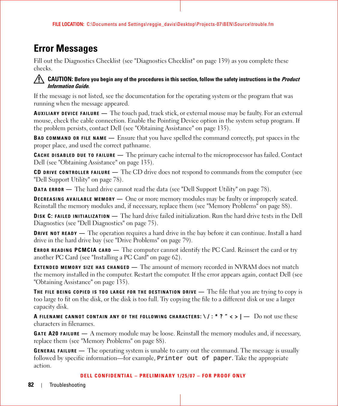 82 TroubleshootingFILE LOCATION:  C:\Documents and Settings\reggie_davis\Desktop\Projects-07\BEN\Source\trouble.fmDELL CONFIDENTIAL – PRELIMINARY 1/25/07 – FOR PROOF ONLYError MessagesFill out the Diagnostics Checklist (see &quot;Diagnostics Checklist&quot; on page 139) as you complete these checks. CAUTION: Before you begin any of the procedures in this section, follow the safety instructions in the Product Information Guide.If the message is not listed, see the documentation for the operating system or the program that was running when the message appeared.AUXILIARY DEVICE FAILURE —The touch pad, track stick, or external mouse may be faulty. For an external mouse, check the cable connection. Enable the Pointing Device option in the system setup program. If the problem persists, contact Dell (see &quot;Obtaining Assistance&quot; on page 135).BAD COMMAND OR FILE NAME —Ensure that you have spelled the command correctly, put spaces in the proper place, and used the correct pathname.CACHE DISABLED DUE TO FAILURE —The primary cache internal to the microprocessor has failed. Contact Dell (see &quot;Obtaining Assistance&quot; on page 135).CD DRIVE CONTROLLER FAILURE —The CD drive does not respond to commands from the computer (see &quot;Dell Support Utility&quot; on page 78).DATA ERROR —The hard drive cannot read the data (see &quot;Dell Support Utility&quot; on page 78).DECREASING AVAILABLE MEMORY —One or more memory modules may be faulty or improperly seated. Reinstall the memory modules and, if necessary, replace them (see &quot;Memory Problems&quot; on page 88).DISK C: FAILED INITIALIZATION —The hard drive failed initialization. Run the hard drive tests in the Dell Diagnostics (see &quot;Dell Diagnostics&quot; on page 75).DRIVE NOT READY —The operation requires a hard drive in the bay before it can continue. Install a hard drive in the hard drive bay (see &quot;Drive Problems&quot; on page 79).ERROR READING PCMCIA CARD —The computer cannot identify the PC Card. Reinsert the card or try another PC Card (see &quot;Installing a PC Card&quot; on page 62).EXTENDED MEMORY SIZE HAS CHANGED —The amount of memory recorded in NVRAM does not match the memory installed in the computer. Restart the computer. If the error appears again, contact Dell (see &quot;Obtaining Assistance&quot; on page 135).THE FILE BEING COPIED IS TOO LARGE FOR THE DESTINATION DRIVE —The file that you are trying to copy is too large to fit on the disk, or the disk is too full. Try copying the file to a different disk or use a larger capacity disk.A FILENAME CANNOT CONTAIN ANY OF THE FOLLOWING CHARACTERS: \ / : * ? “ &lt; &gt; | —  Do not use these characters in filenames.GATE A20 FAILURE —A memory module may be loose. Reinstall the memory modules and, if necessary, replace them (see &quot;Memory Problems&quot; on page 88).GENERAL FAILURE —The operating system is unable to carry out the command. The message is usually followed by specific information—for example, Printer out of paper. Take the appropriate action.