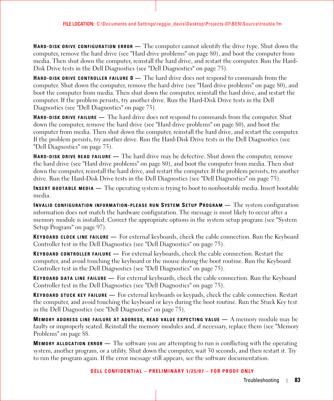 Troubleshooting 83FILE LOCATION:  C:\Documents and Settings\reggie_davis\Desktop\Projects-07\BEN\Source\trouble.fmDELL CONFIDENTIAL – PRELIMINARY 1/25/07 – FOR PROOF ONLYHARD-DISK DRIVE CONFIGURATION ERROR —The computer cannot identify the drive type. Shut down the computer, remove the hard drive (see &quot;Hard drive problems&quot; on page 80), and boot the computer from media. Then shut down the computer, reinstall the hard drive, and restart the computer. Run the Hard-Disk Drive tests in the Dell Diagnostics (see &quot;Dell Diagnostics&quot; on page 75).HARD-DISK DRIVE CONTROLLER FAILURE 0—The hard drive does not respond to commands from the computer. Shut down the computer, remove the hard drive (see &quot;Hard drive problems&quot; on page 80), and boot the computer from media. Then shut down the computer, reinstall the hard drive, and restart the computer. If the problem persists, try another drive. Run the Hard-Disk Drive tests in the Dell Diagnostics (see &quot;Dell Diagnostics&quot; on page 75).HARD-DISK DRIVE FAILURE —The hard drive does not respond to commands from the computer. Shut down the computer, remove the hard drive (see &quot;Hard drive problems&quot; on page 80), and boot the computer from media. Then shut down the computer, reinstall the hard drive, and restart the computer. If the problem persists, try another drive. Run the Hard-Disk Drive tests in the Dell Diagnostics (see &quot;Dell Diagnostics&quot; on page 75).HARD-DISK DRIVE READ FAILURE —The hard drive may be defective. Shut down the computer, remove the hard drive (see &quot;Hard drive problems&quot; on page 80), and boot the computer from media. Then shut down the computer, reinstall the hard drive, and restart the computer. If the problem persists, try another drive. Run the Hard-Disk Drive tests in the Dell Diagnostics (see &quot;Dell Diagnostics&quot; on page 75).INSERT BOOTABLE MEDIA —The operating system is trying to boot to nonbootable media. Insert bootable media.INVALID CONFIGURATION INFORMATION-PLEASE RUN SYSTEM SETUP PROGRAM —The system configuration information does not match the hardware configuration. The message is most likely to occur after a memory module is installed. Correct the appropriate options in the system setup program (see &quot;System Setup Program&quot; on page 97).KEYBOARD CLOCK LINE FAILURE —For external keyboards, check the cable connection. Run the Keyboard Controller test in the Dell Diagnostics (see &quot;Dell Diagnostics&quot; on page 75).KEYBOARD CONTROLLER FAILURE —For external keyboards, check the cable connection. Restart the computer, and avoid touching the keyboard or the mouse during the boot routine. Run the Keyboard Controller test in the Dell Diagnostics (see &quot;Dell Diagnostics&quot; on page 75).KEYBOARD DATA LINE FAILURE —For external keyboards, check the cable connection. Run the Keyboard Controller test in the Dell Diagnostics (see &quot;Dell Diagnostics&quot; on page 75).KEYBOARD STUCK KEY FAILURE —For external keyboards or keypads, check the cable connection. Restart the computer, and avoid touching the keyboard or keys during the boot routine. Run the Stuck Key test in the Dell Diagnostics (see &quot;Dell Diagnostics&quot; on page 75).MEMORY ADDRESS LINE FAILURE AT ADDRESS, READ VALUE EXPECTING VALUE —A memory module may be faulty or improperly seated. Reinstall the memory modules and, if necessary, replace them (see &quot;Memory Problems&quot; on page 88.MEMORY ALLOCATION ERROR —The software you are attempting to run is conflicting with the operating system, another program, or a utility. Shut down the computer, wait 30 seconds, and then restart it. Try to run the program again. If the error message still appears, see the software documentation.