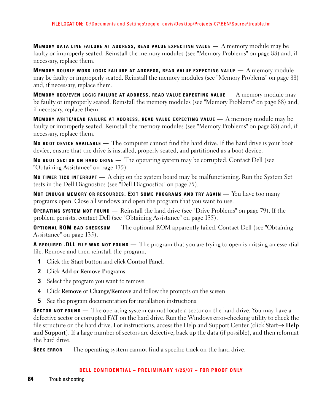 84 TroubleshootingFILE LOCATION:  C:\Documents and Settings\reggie_davis\Desktop\Projects-07\BEN\Source\trouble.fmDELL CONFIDENTIAL – PRELIMINARY 1/25/07 – FOR PROOF ONLYMEMORY DATA LINE FAILURE AT ADDRESS, READ VALUE EXPECTING VALUE —A memory module may be faulty or improperly seated. Reinstall the memory modules (see &quot;Memory Problems&quot; on page 88) and, if necessary, replace them.MEMORY DOUBLE WORD LOGIC FAILURE AT ADDRESS, READ VALUE EXPECTING VALUE —A memory module may be faulty or improperly seated. Reinstall the memory modules (see &quot;Memory Problems&quot; on page 88) and, if necessary, replace them.MEMORY ODD/EVEN LOGIC FAILURE AT ADDRESS, READ VALUE EXPECTING VALUE —A memory module may be faulty or improperly seated. Reinstall the memory modules (see &quot;Memory Problems&quot; on page 88) and, if necessary, replace them.MEMORY WRITE/READ FAILURE AT ADDRESS, READ VALUE EXPECTING VALUE —A memory module may be faulty or improperly seated. Reinstall the memory modules (see &quot;Memory Problems&quot; on page 88) and, if necessary, replace them.NO BOOT DEVICE AVAILABLE —The computer cannot find the hard drive. If the hard drive is your boot device, ensure that the drive is installed, properly seated, and partitioned as a boot device.NO BOOT SECTOR ON HARD DRIVE —The operating system may be corrupted. Contact Dell (see &quot;Obtaining Assistance&quot; on page 135).NO TIMER TICK INTERRUPT —A chip on the system board may be malfunctioning. Run the System Set tests in the Dell Diagnostics (see &quot;Dell Diagnostics&quot; on page 75).NOT ENOUGH MEMORY OR RESOURCES. EXIT SOME PROGRAMS AND TRY AGAIN —You have too many programs open. Close all windows and open the program that you want to use.OPERATING SYSTEM NOT FOUND —Reinstall the hard drive (see &quot;Drive Problems&quot; on page 79). If the problem persists, contact Dell (see &quot;Obtaining Assistance&quot; on page 135).OPTIONAL ROM BAD CHECKSUM —The optional ROM apparently failed. Contact Dell (see &quot;Obtaining Assistance&quot; on page 135).A REQUIRED .DLL FILE WAS NOT FOUND —The program that you are trying to open is missing an essential file. Remove and then reinstall the program.1Click the Start button and click Control Panel.2Click Add or Remove Programs.3Select the program you want to remove.4Click Remove or Change/Remove and follow the prompts on the screen.5See the program documentation for installation instructions.SECTOR NOT FOUND —The operating system cannot locate a sector on the hard drive. You may have a defective sector or corrupted FAT on the hard drive. Run the Windows error-checking utility to check the file structure on the hard drive. For instructions, access the Help and Support Center (click Start→ Help and Support). If a large number of sectors are defective, back up the data (if possible), and then reformat the hard drive.SEEK ERROR —The operating system cannot find a specific track on the hard drive. 