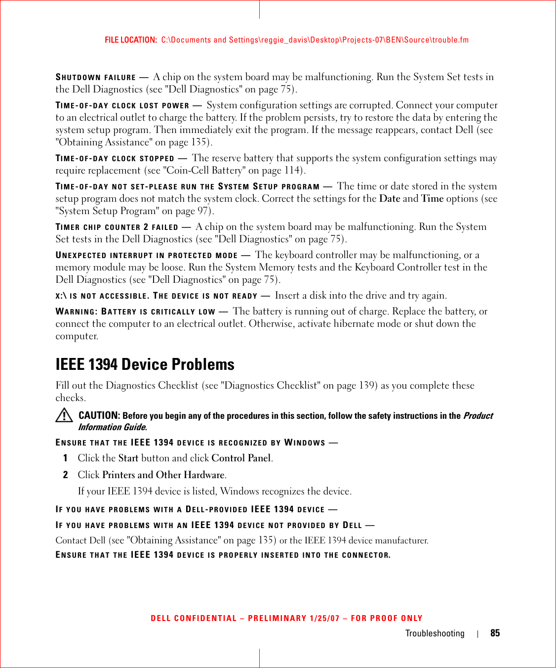 Troubleshooting 85FILE LOCATION:  C:\Documents and Settings\reggie_davis\Desktop\Projects-07\BEN\Source\trouble.fmDELL CONFIDENTIAL – PRELIMINARY 1/25/07 – FOR PROOF ONLYSHUTDOWN FAILURE —A chip on the system board may be malfunctioning. Run the System Set tests in the Dell Diagnostics (see &quot;Dell Diagnostics&quot; on page 75).TIME-OF-DAY CLOCK LOST POWER —System configuration settings are corrupted. Connect your computer to an electrical outlet to charge the battery. If the problem persists, try to restore the data by entering the system setup program. Then immediately exit the program. If the message reappears, contact Dell (see &quot;Obtaining Assistance&quot; on page 135).TIME-OF-DAY CLOCK STOPPED —The reserve battery that supports the system configuration settings may require replacement (see &quot;Coin-Cell Battery&quot; on page 114).TIME-OF-DAY NOT SET-PLEASE RUN THE SYSTEM SETUP PROGRAM —The time or date stored in the system setup program does not match the system clock. Correct the settings for the Date and Time options (see &quot;System Setup Program&quot; on page 97).TIMER CHIP COUNTER 2 FAILED —A chip on the system board may be malfunctioning. Run the System Set tests in the Dell Diagnostics (see &quot;Dell Diagnostics&quot; on page 75).UNEXPECTED INTERRUPT IN PROTECTED MODE —The keyboard controller may be malfunctioning, or a memory module may be loose. Run the System Memory tests and the Keyboard Controller test in the Dell Diagnostics (see &quot;Dell Diagnostics&quot; on page 75).X:\ IS NOT ACCESSIBLE. THE DEVICE IS NOT READY —Insert a disk into the drive and try again.WARNING: BATTERY IS CRITICALLY LOW —The battery is running out of charge. Replace the battery, or connect the computer to an electrical outlet. Otherwise, activate hibernate mode or shut down the computer.IEEE 1394 Device ProblemsFill out the Diagnostics Checklist (see &quot;Diagnostics Checklist&quot; on page 139) as you complete these checks. CAUTION: Before you begin any of the procedures in this section, follow the safety instructions in the Product Information Guide.ENSURE THAT THE IEEE 1394 DEVICE IS RECOGNIZED BY WINDOWS —1Click the Start button and click Control Panel.2Click Printers and Other Hardware.If your IEEE 1394 device is listed, Windows recognizes the device.IF YOU HAVE PROBLEMS WITH A DELL-PROVIDED IEEE 1394 DEVICE —IF YOU HAVE PROBLEMS WITH AN IEEE 1394 DEVICE NOT PROVIDED BY DELL —Contact Dell (see &quot;Obtaining Assistance&quot; on page 135) or the IEEE 1394 device manufacturer.ENSURE THAT THE IEEE 1394 DEVICE IS PROPERLY INSERTED INTO THE CONNECTOR.