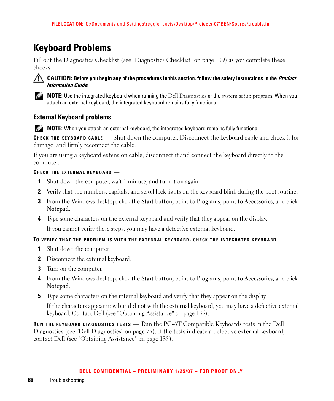 86 TroubleshootingFILE LOCATION:  C:\Documents and Settings\reggie_davis\Desktop\Projects-07\BEN\Source\trouble.fmDELL CONFIDENTIAL – PRELIMINARY 1/25/07 – FOR PROOF ONLYKeyboard ProblemsFill out the Diagnostics Checklist (see &quot;Diagnostics Checklist&quot; on page 139) as you complete these checks. CAUTION: Before you begin any of the procedures in this section, follow the safety instructions in the Product Information Guide. NOTE: Use the integrated keyboard when running the Dell Diagnostics or the system setup program. When you attach an external keyboard, the integrated keyboard remains fully functional.External Keyboard problems NOTE: When you attach an external keyboard, the integrated keyboard remains fully functional.CHECK THE KEYBOARD CABLE —Shut down the computer. Disconnect the keyboard cable and check it for damage, and firmly reconnect the cable.If you are using a keyboard extension cable, disconnect it and connect the keyboard directly to the computer.CHECK THE EXTERNAL KEYBOARD —1Shut down the computer, wait 1 minute, and turn it on again.2Verify that the numbers, capitals, and scroll lock lights on the keyboard blink during the boot routine.3From the Windows desktop, click the Start button, point to Programs, point to Accessories, and click Notepad. 4Type some characters on the external keyboard and verify that they appear on the display.If you cannot verify these steps, you may have a defective external keyboard. TO VERIFY THAT THE PROBLEM IS WITH THE EXTERNAL KEYBOARD, CHECK THE INTEGRATED KEYBOARD —1Shut down the computer.2Disconnect the external keyboard.3Turn on the computer. 4From the Windows desktop, click the Start button, point to Programs, point to Accessories, and click Notepad. 5Type some characters on the internal keyboard and verify that they appear on the display.If the characters appear now but did not with the external keyboard, you may have a defective external keyboard. Contact Dell (see &quot;Obtaining Assistance&quot; on page 135).RUN THE KEYBOARD DIAGNOSTICS TESTS —Run the PC-AT Compatible Keyboards tests in the Dell Diagnostics (see &quot;Dell Diagnostics&quot; on page 75). If the tests indicate a defective external keyboard, contact Dell (see &quot;Obtaining Assistance&quot; on page 135).