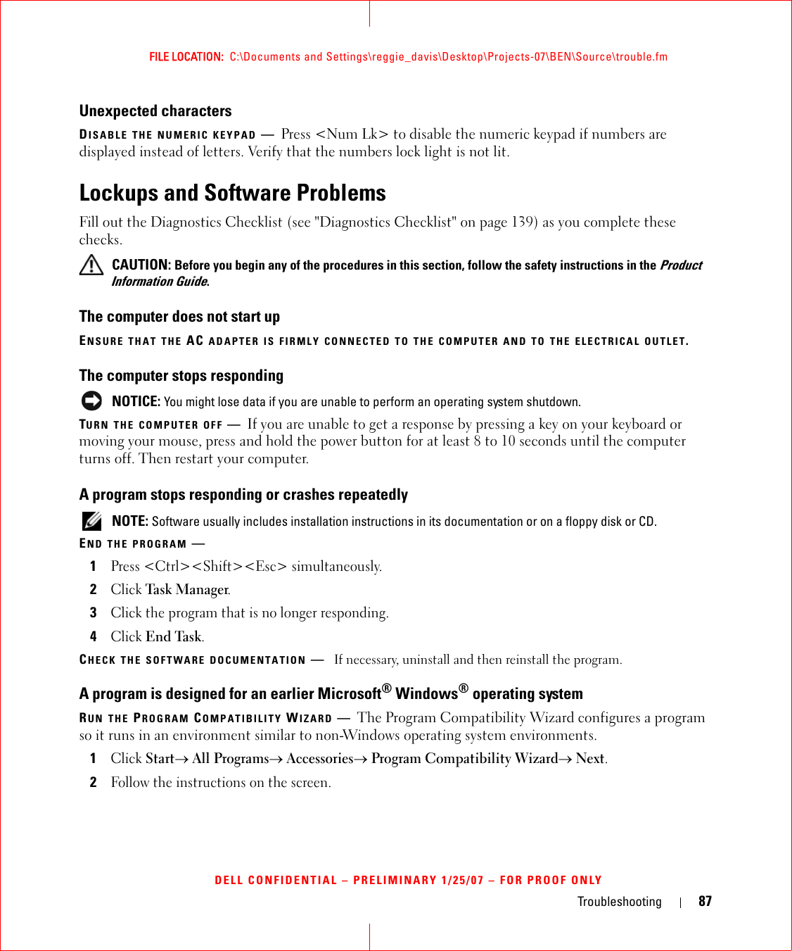 Troubleshooting 87FILE LOCATION:  C:\Documents and Settings\reggie_davis\Desktop\Projects-07\BEN\Source\trouble.fmDELL CONFIDENTIAL – PRELIMINARY 1/25/07 – FOR PROOF ONLYUnexpected charactersDISABLE THE NUMERIC KEYPAD —Press &lt;Num Lk&gt; to disable the numeric keypad if numbers are displayed instead of letters. Verify that the numbers lock light is not lit.Lockups and Software ProblemsFill out the Diagnostics Checklist (see &quot;Diagnostics Checklist&quot; on page 139) as you complete these checks. CAUTION: Before you begin any of the procedures in this section, follow the safety instructions in the Product Information Guide.The computer does not start upENSURE THAT THE AC ADAPTER IS FIRMLY CONNECTED TO THE COMPUTER AND TO THE ELECTRICAL OUTLET.The computer stops responding NOTICE: You might lose data if you are unable to perform an operating system shutdown.TURN THE COMPUTER OFF —If you are unable to get a response by pressing a key on your keyboard or moving your mouse, press and hold the power button for at least 8 to 10 seconds until the computer turns off. Then restart your computer. A program stops responding or crashes repeatedly NOTE: Software usually includes installation instructions in its documentation or on a floppy disk or CD.END THE PROGRAM —1Press &lt;Ctrl&gt;&lt;Shift&gt;&lt;Esc&gt; simultaneously.2Click Task Ma n a ger.3Click the program that is no longer responding.4Click End Task.CHECK THE SOFTWARE DOCUMENTATION —If necessary, uninstall and then reinstall the program.A program is designed for an earlier Microsoft® Windows® operating systemRUN THE PROGRAM COMPATIBILITY WIZARD —The Program Compatibility Wizard configures a program so it runs in an environment similar to non-Windows operating system environments.1Click Start→ All Programs→ Accessories→ Program Compatibility Wizard→ Next.2Follow the instructions on the screen.