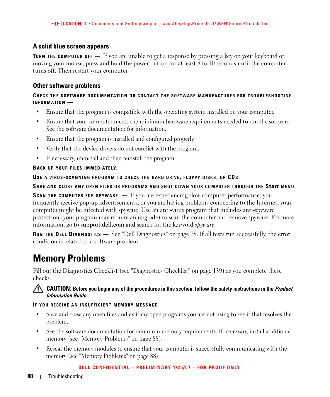 88 TroubleshootingFILE LOCATION:  C:\Documents and Settings\reggie_davis\Desktop\Projects-07\BEN\Source\trouble.fmDELL CONFIDENTIAL – PRELIMINARY 1/25/07 – FOR PROOF ONLYA solid blue screen appearsTURN THE COMPUTER OFF —If you are unable to get a response by pressing a key on your keyboard or moving your mouse, press and hold the power button for at least 8 to 10 seconds until the computer turns off. Then restart your computer.Other software problemsCHECK THE SOFTWARE DOCUMENTATION OR CONTACT THE SOFTWARE MANUFACTURER FOR TROUBLESHOOTING INFORMATION —• Ensure that the program is compatible with the operating system installed on your computer.• Ensure that your computer meets the minimum hardware requirements needed to run the software. See the software documentation for information.• Ensure that the program is installed and configured properly.• Verify that the device drivers do not conflict with the program.• If necessary, uninstall and then reinstall the program.BACK UP YOUR FILES IMMEDIATELY.USE A VIRUS-SCANNING PROGRAM TO CHECK THE HARD DRIVE, FLOPPY DISKS, OR CDS.SAVE AND CLOSE ANY OPEN FILES OR PROGRAMS AND SHUT DOWN YOUR COMPUTER THROUGH THE Start MENU.SCAN THE COMPUTER FOR SPYWARE —If you are experiencing slow computer performance, you frequently receive pop-up advertisements, or you are having problems connecting to the Internet, your computer might be infected with spyware. Use an anti-virus program that includes anti-spyware protection (your program may require an upgrade) to scan the computer and remove spyware. For more information, go to support.dell.com and search for the keyword spyware.RUN THE DELL DIAGNOSTICS —See &quot;Dell Diagnostics&quot; on page 75. If all tests run successfully, the error condition is related to a software problem.Memory ProblemsFill out the Diagnostics Checklist (see &quot;Diagnostics Checklist&quot; on page 139) as you complete these checks. CAUTION: Before you begin any of the procedures in this section, follow the safety instructions in the Product Information Guide.IF YOU RECEIVE AN INSUFFICIENT MEMORY MESSAGE —• Save and close any open files and exit any open programs you are not using to see if that resolves the problem.• See the software documentation for minimum memory requirements. If necessary, install additional memory (see &quot;Memory Problems&quot; on page 88).• Reseat the memory modules to ensure that your computer is successfully communicating with the memory (see &quot;Memory Problems&quot; on page 88).